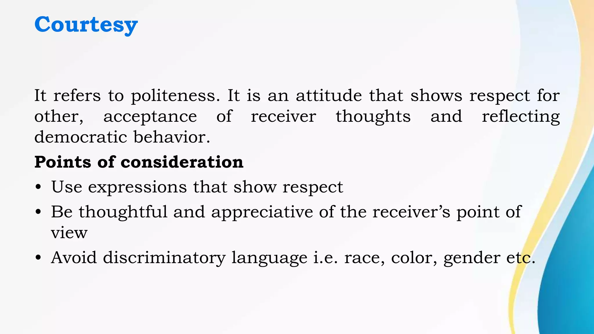Courtesy
It refers to politeness. It is an attitude that shows respect for
other, acceptance of receiver thoughts and reflecting
democratic behavior.
Points of consideration
• Use expressions that show respect
• Be thoughtful and appreciative of the receiver’s point of
view
• Avoid discriminatory language i.e. race, color, gender etc.
 