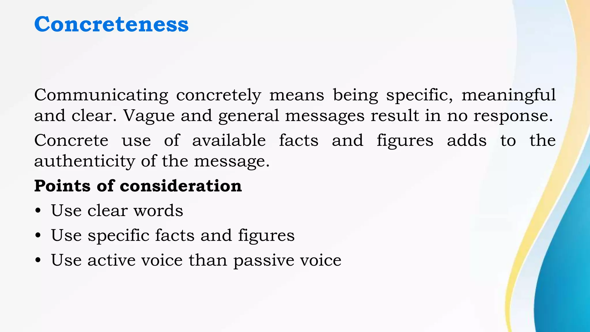 Concreteness
Communicating concretely means being specific, meaningful
and clear. Vague and general messages result in no response.
Concrete use of available facts and figures adds to the
authenticity of the message.
Points of consideration
• Use clear words
• Use specific facts and figures
• Use active voice than passive voice
 