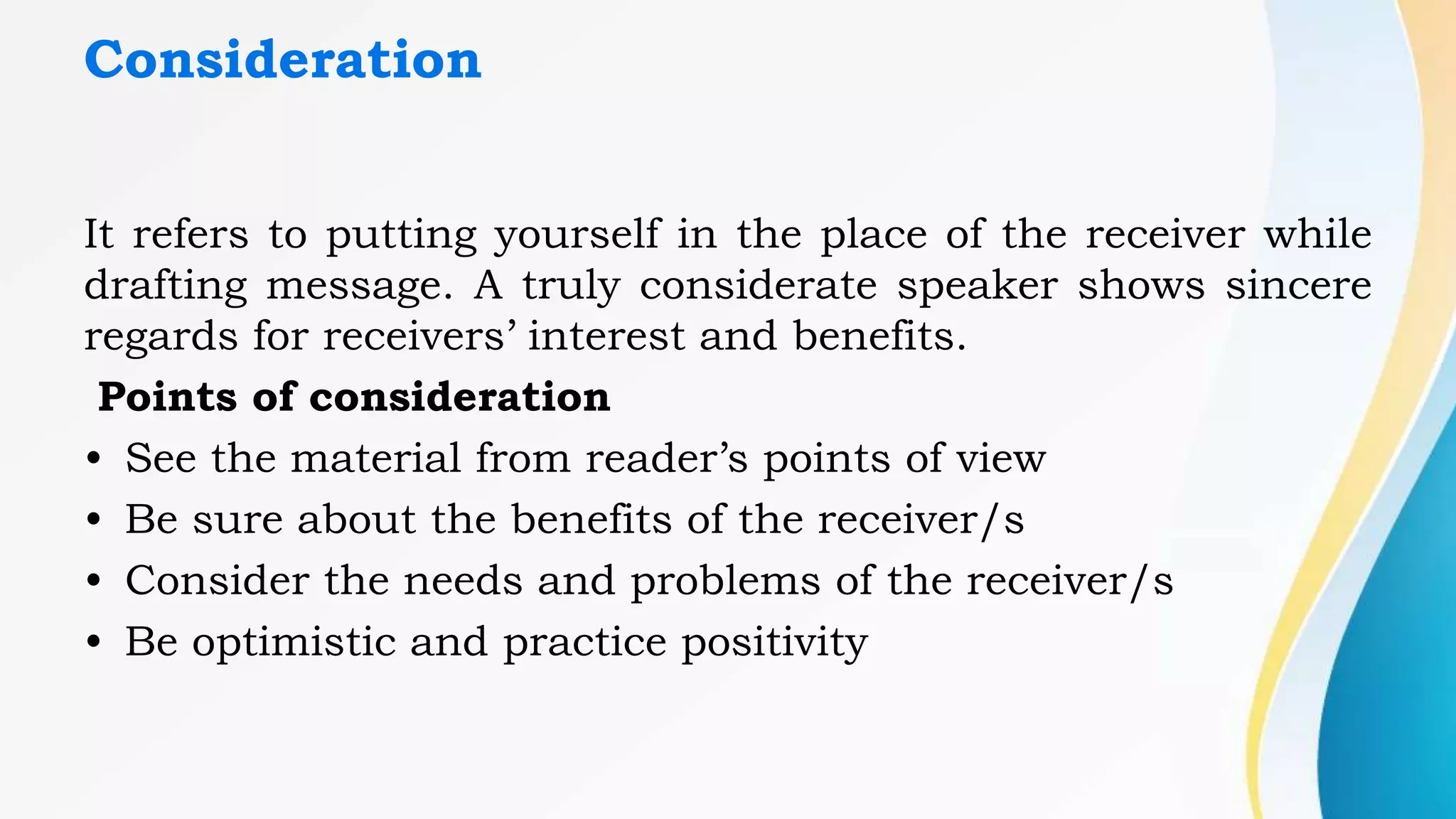 Consideration
It refers to putting yourself in the place of the receiver while
drafting message. A truly considerate speaker shows sincere
regards for receivers’ interest and benefits.
Points of consideration
• See the material from reader’s points of view
• Be sure about the benefits of the receiver/s
• Consider the needs and problems of the receiver/s
• Be optimistic and practice positivity
 