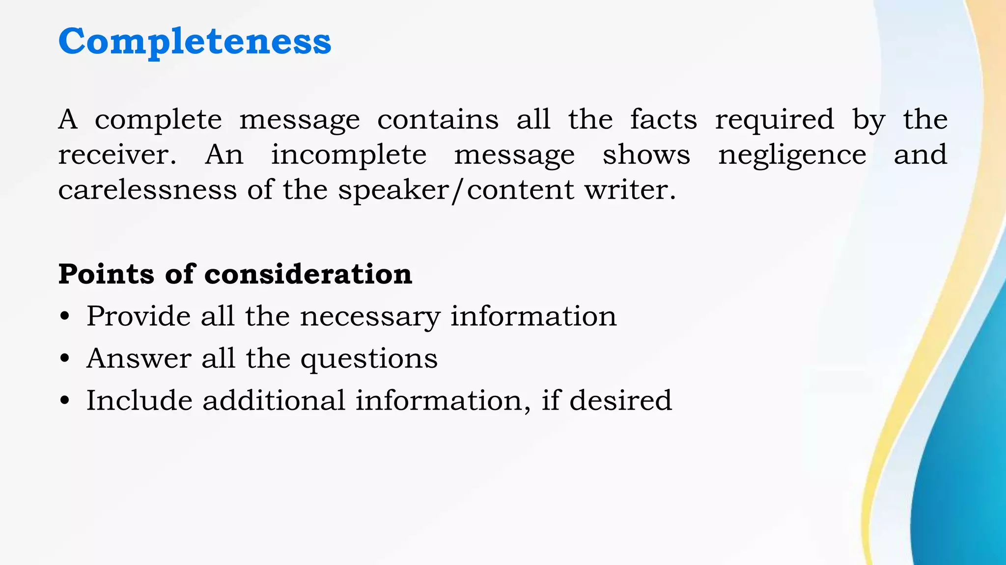 Completeness
A complete message contains all the facts required by the
receiver. An incomplete message shows negligence and
carelessness of the speaker/content writer.
Points of consideration
• Provide all the necessary information
• Answer all the questions
• Include additional information, if desired
 