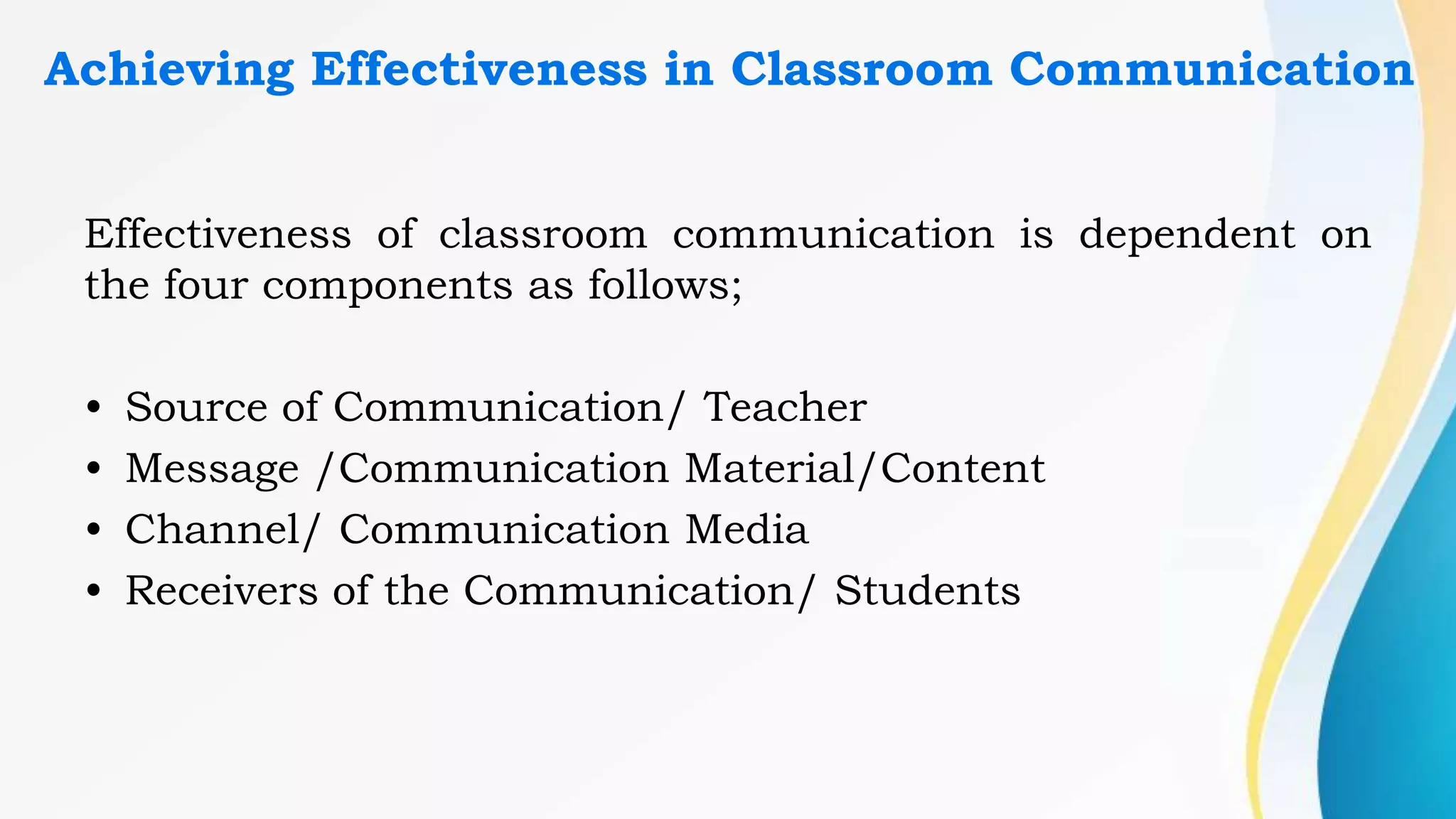 Achieving Effectiveness in Classroom Communication
Effectiveness of classroom communication is dependent on
the four components as follows;
• Source of Communication/ Teacher
• Message /Communication Material/Content
• Channel/ Communication Media
• Receivers of the Communication/ Students
 