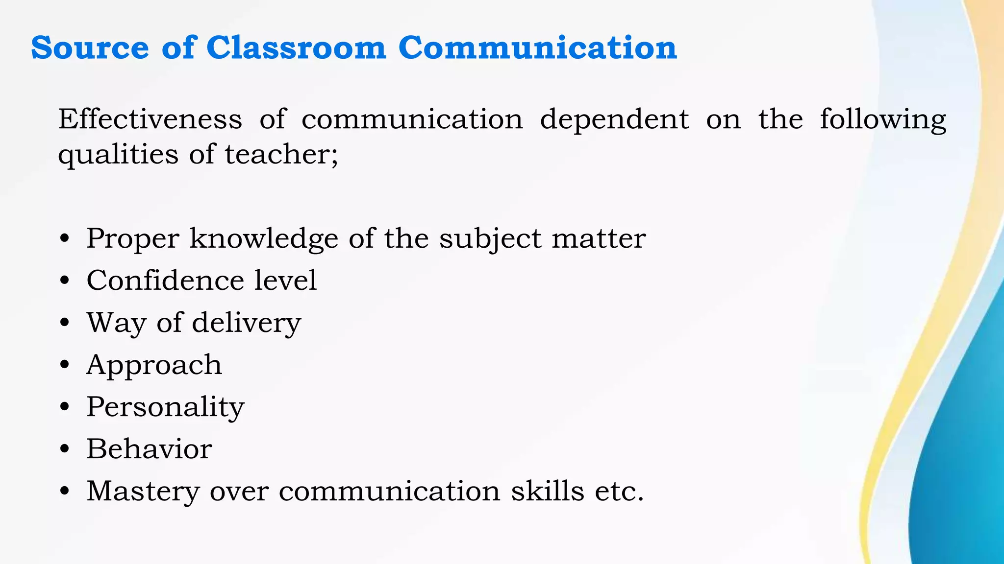 Source of Classroom Communication
Effectiveness of communication dependent on the following
qualities of teacher;
• Proper knowledge of the subject matter
• Confidence level
• Way of delivery
• Approach
• Personality
• Behavior
• Mastery over communication skills etc.
 
