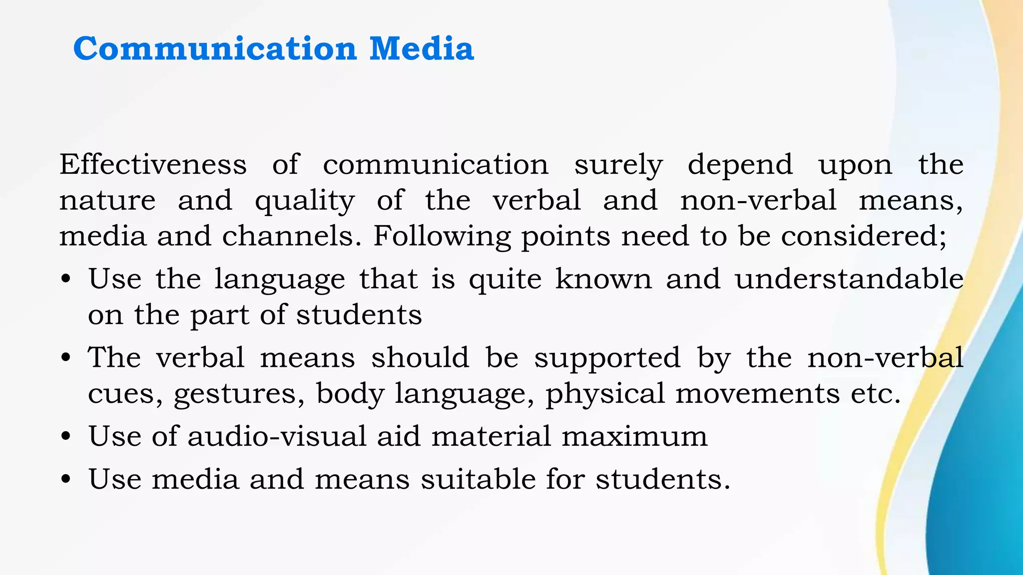 Communication Media
Effectiveness of communication surely depend upon the
nature and quality of the verbal and non-verbal means,
media and channels. Following points need to be considered;
• Use the language that is quite known and understandable
on the part of students
• The verbal means should be supported by the non-verbal
cues, gestures, body language, physical movements etc.
• Use of audio-visual aid material maximum
• Use media and means suitable for students.
 