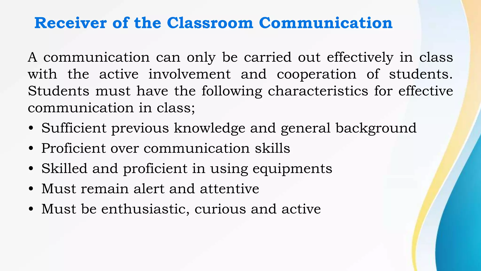 Receiver of the Classroom Communication
A communication can only be carried out effectively in class
with the active involvement and cooperation of students.
Students must have the following characteristics for effective
communication in class;
• Sufficient previous knowledge and general background
• Proficient over communication skills
• Skilled and proficient in using equipments
• Must remain alert and attentive
• Must be enthusiastic, curious and active
 