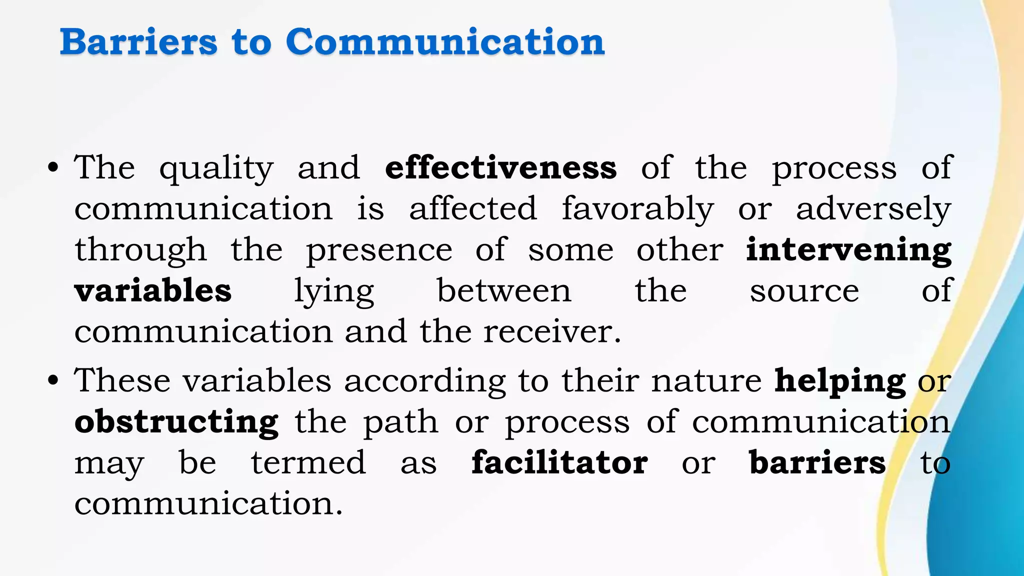 Barriers to Communication
• The quality and effectiveness of the process of
communication is affected favorably or adversely
through the presence of some other intervening
variables lying between the source of
communication and the receiver.
• These variables according to their nature helping or
obstructing the path or process of communication
may be termed as facilitator or barriers to
communication.
 