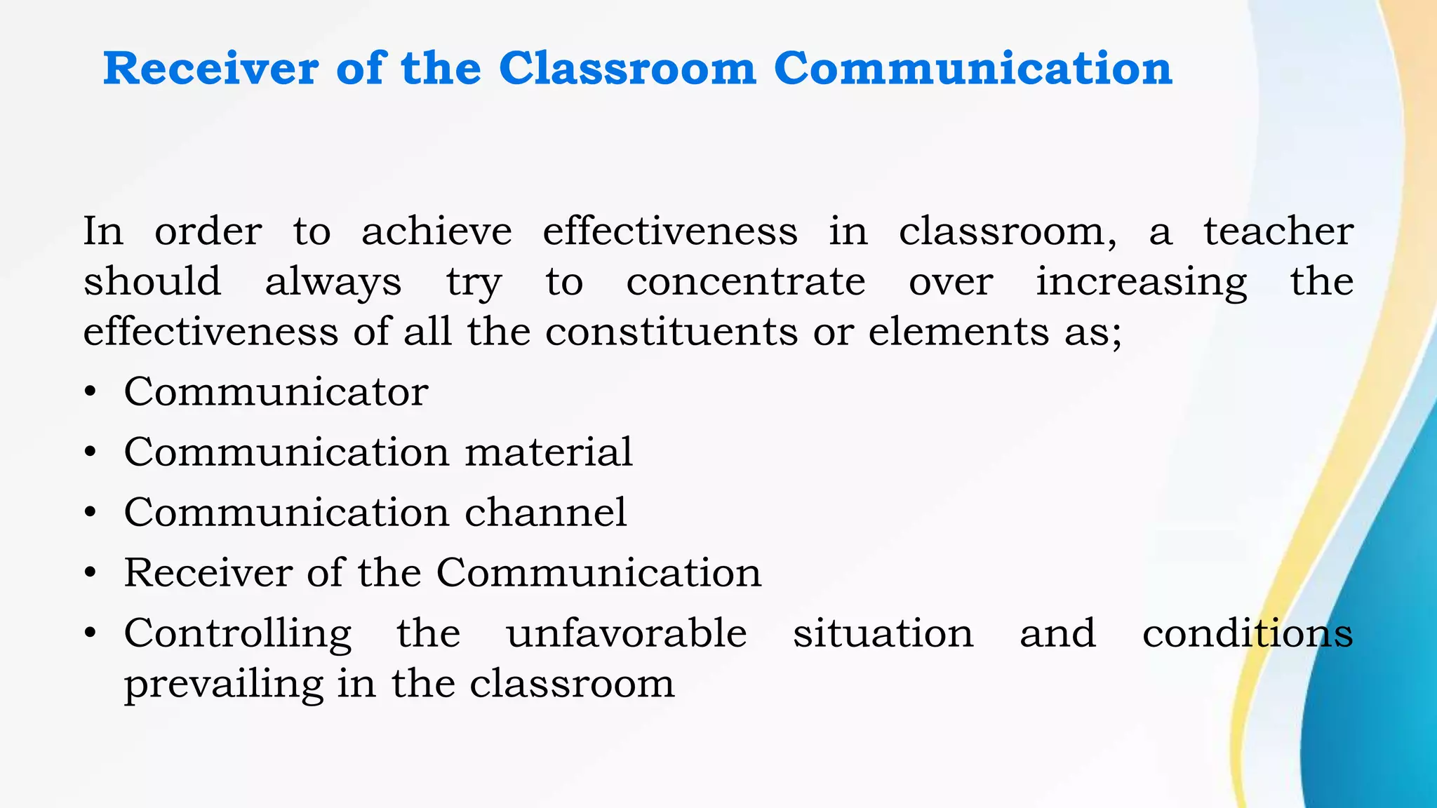 Receiver of the Classroom Communication
In order to achieve effectiveness in classroom, a teacher
should always try to concentrate over increasing the
effectiveness of all the constituents or elements as;
• Communicator
• Communication material
• Communication channel
• Receiver of the Communication
• Controlling the unfavorable situation and conditions
prevailing in the classroom
 