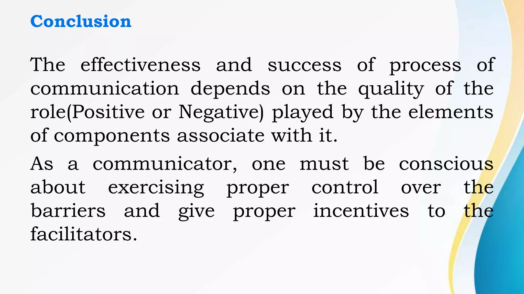 Conclusion
The effectiveness and success of process of
communication depends on the quality of the
role(Positive or Negative) played by the elements
of components associate with it.
As a communicator, one must be conscious
about exercising proper control over the
barriers and give proper incentives to the
facilitators.
 