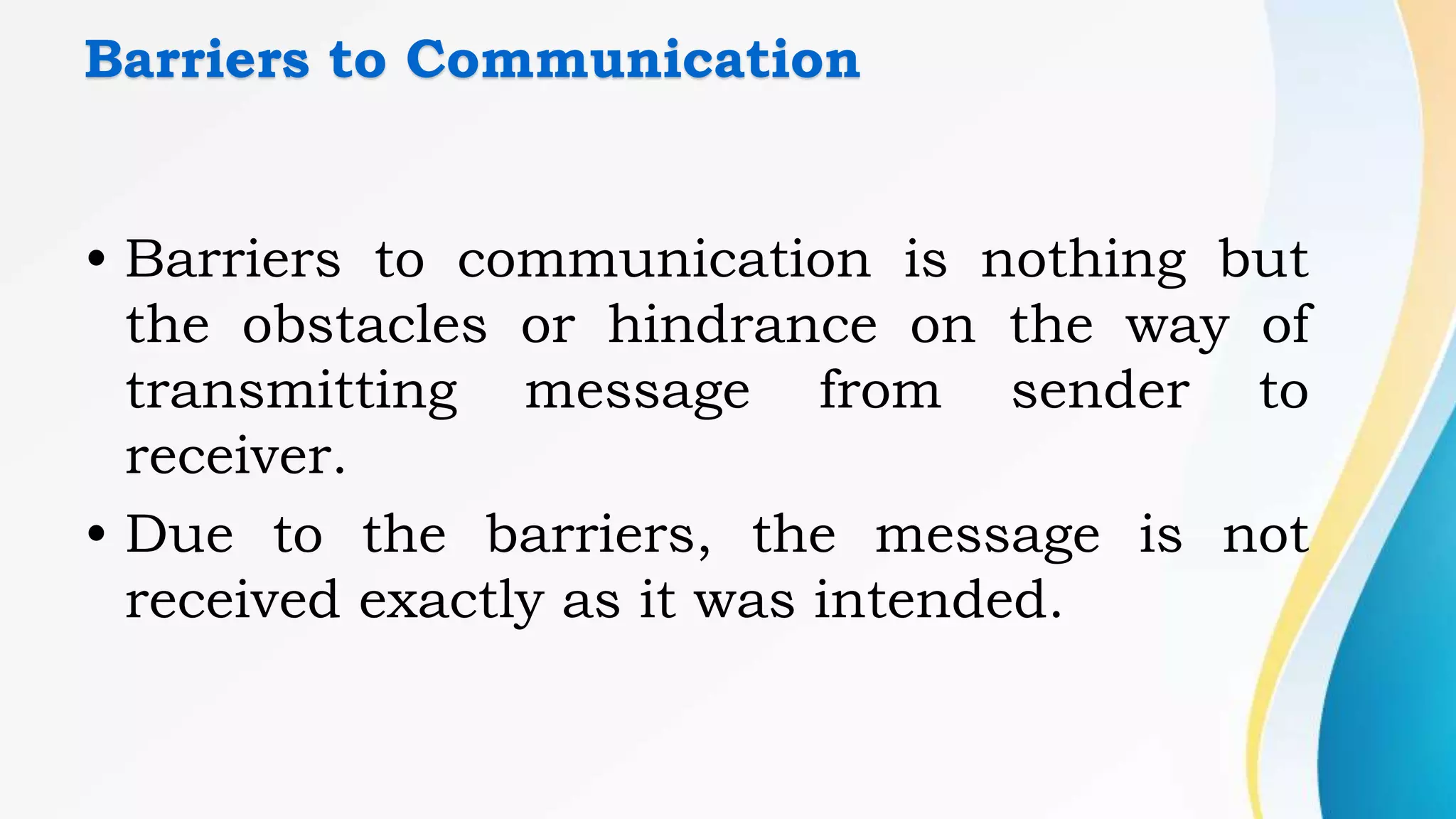 Barriers to Communication
• Barriers to communication is nothing but
the obstacles or hindrance on the way of
transmitting message from sender to
receiver.
• Due to the barriers, the message is not
received exactly as it was intended.
 