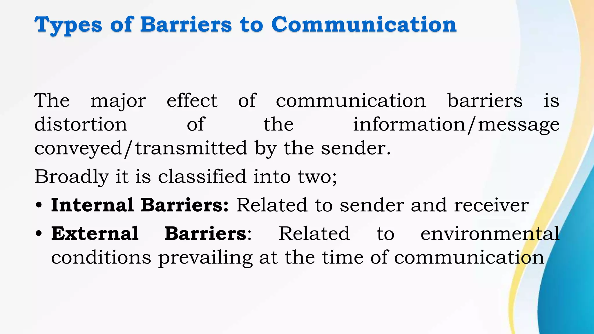 Types of Barriers to Communication
The major effect of communication barriers is
distortion of the information/message
conveyed/transmitted by the sender.
Broadly it is classified into two;
• Internal Barriers: Related to sender and receiver
• External Barriers: Related to environmental
conditions prevailing at the time of communication
 