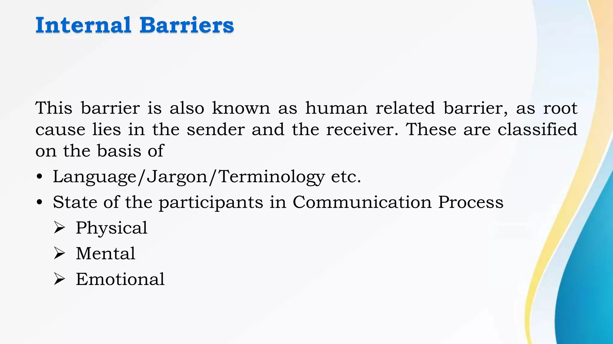 Internal Barriers
This barrier is also known as human related barrier, as root
cause lies in the sender and the receiver. These are classified
on the basis of
• Language/Jargon/Terminology etc.
• State of the participants in Communication Process
 Physical
 Mental
 Emotional
 