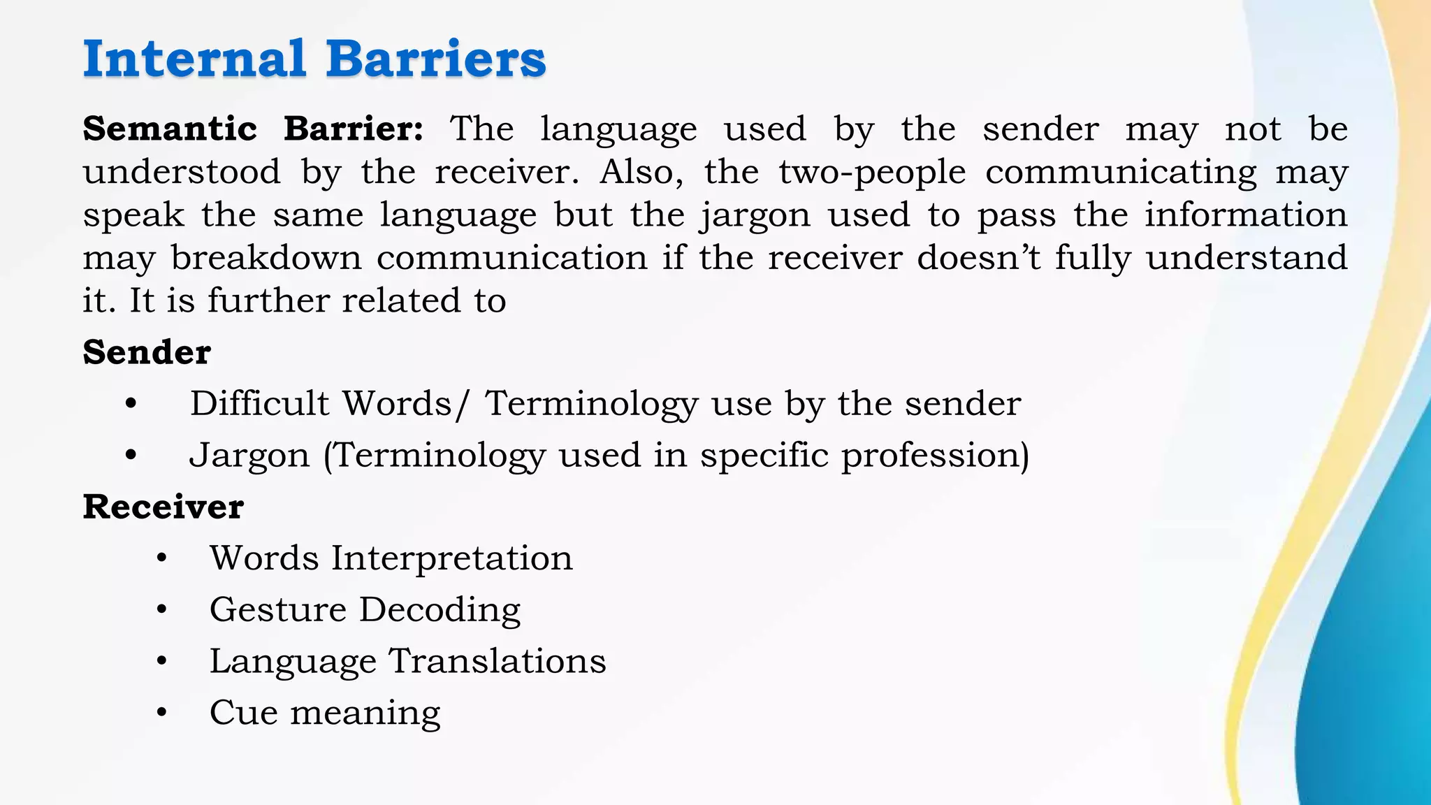Internal Barriers
Semantic Barrier: The language used by the sender may not be
understood by the receiver. Also, the two-people communicating may
speak the same language but the jargon used to pass the information
may breakdown communication if the receiver doesn’t fully understand
it. It is further related to
Sender
• Difficult Words/ Terminology use by the sender
• Jargon (Terminology used in specific profession)
Receiver
• Words Interpretation
• Gesture Decoding
• Language Translations
• Cue meaning
 