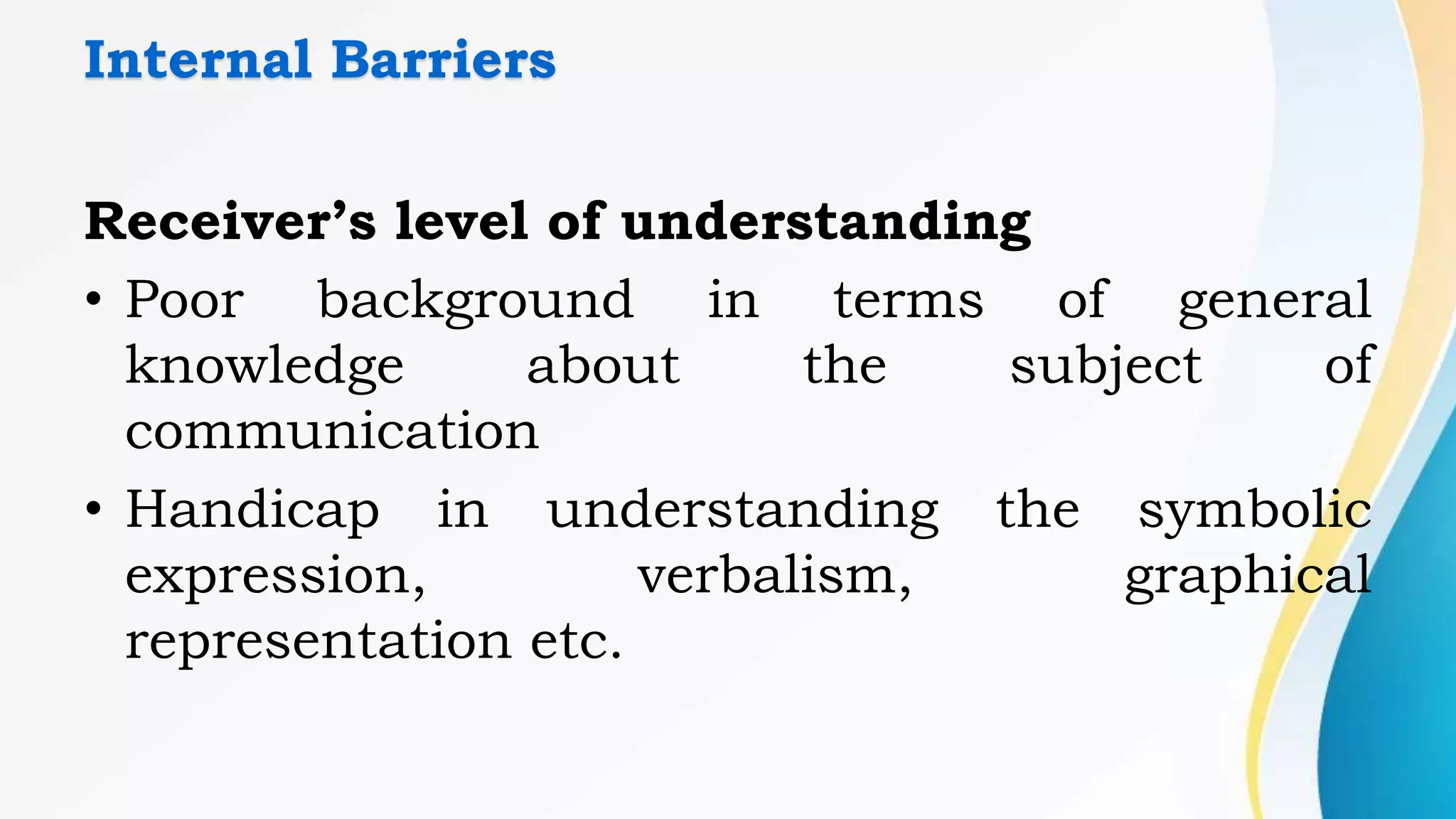 Internal Barriers
Receiver’s level of understanding
• Poor background in terms of general
knowledge about the subject of
communication
• Handicap in understanding the symbolic
expression, verbalism, graphical
representation etc.
 