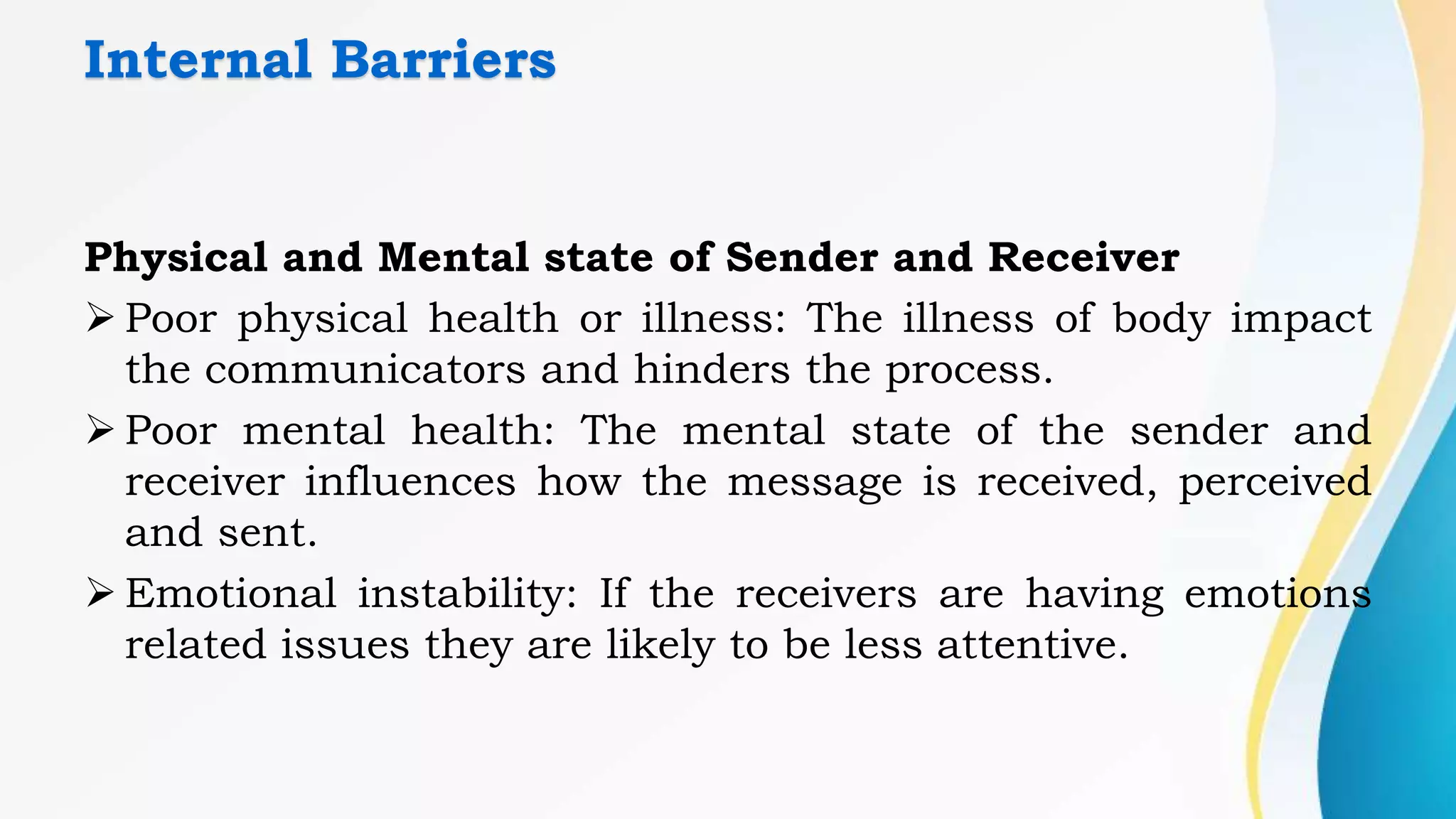 Internal Barriers
Physical and Mental state of Sender and Receiver
 Poor physical health or illness: The illness of body impact
the communicators and hinders the process.
 Poor mental health: The mental state of the sender and
receiver influences how the message is received, perceived
and sent.
 Emotional instability: If the receivers are having emotions
related issues they are likely to be less attentive.
 