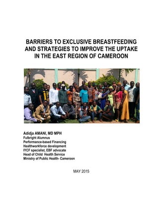 BARRIERS TO EXCLUSIVE BREASTFEEDING
AND STRATEGIES TO IMPROVE THE UPTAKE
IN THE EAST REGION OF CAMEROON
Adidja AMANI, MD MPH
Fulbright Alumnus
Performance-based Financing
Healthworkforce development
IYCF specialist, EBF advocate
Head of Child Health Service
Ministry of Public Health- Cameroon
MAY 2015
 
