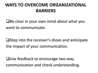 WAYS TO OVERCOME ORGANIZATIONAL
BARRIERS
Be clear in your own mind about what you
want to communicate.
Step into the receiver’s shoes and anticipate
the impact of your communication.
Use feedback to encourage two-way
communication and check understanding.
 