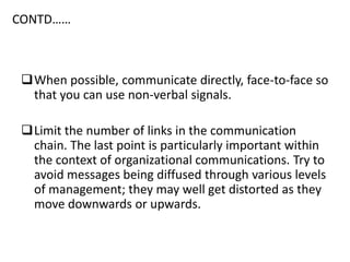 CONTD……
When possible, communicate directly, face-to-face so
that you can use non-verbal signals.
Limit the number of links in the communication
chain. The last point is particularly important within
the context of organizational communications. Try to
avoid messages being diffused through various levels
of management; they may well get distorted as they
move downwards or upwards.
 