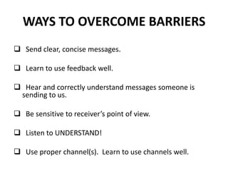 WAYS TO OVERCOME BARRIERS
 Send clear, concise messages.
 Learn to use feedback well.
 Hear and correctly understand messages someone is
sending to us.
 Be sensitive to receiver’s point of view.
 Listen to UNDERSTAND!
 Use proper channel(s). Learn to use channels well.
 