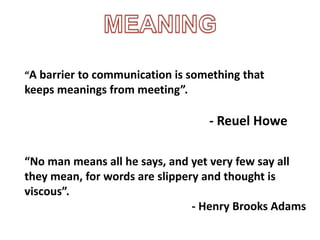 “A barrier to communication is something that
keeps meanings from meeting”.
- Reuel Howe
“No man means all he says, and yet very few say all
they mean, for words are slippery and thought is
viscous”.
- Henry Brooks Adams
 
