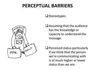 PERCEPTUAL BARRIERS
Stereotypes.
Assuming that the audience
has the knowledge or
capacity to understand the
message.
Perceived status particularly
if we think that the person
we’re communicating with
is of much higher or lower
status than we are.
 