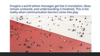 Imagine a world where messages get lost in translation, ideas
remain unshared, and understanding is hindered. This is the
reality when communication barriers come into play
 