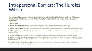 Intrapersonal Barriers: The Hurdles
Within
Intrapersonal barriers are internal factors within an individual that hinder their ability to effectively
communicate with themselves and others. These barriers stem from our unique perspectives and
experiences.
They include-
1. Wrong Assumptions: Making incorrect assumptions about the sender, receiver, or message.
2. Varied Perceptions: Different interpretations of information based on individual experiences and backgrounds.
3. Differing Background: Cultural, educational, and personal differences that influence communication styles and
understanding.
4. Wrong Inferences: Drawing incorrect conclusions based on incomplete information or personal biases.
5. Blocked Categories (Prejudices): Preconceived negative beliefs about individuals or groups, hindering objective
communication.
6. Categorical Thinking (Stereotypes): Relying on overgeneralized assumptions about groups, leading to
miscommunication and unfair judgments
 