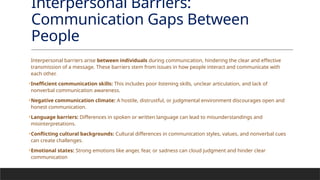 Interpersonal Barriers:
Communication Gaps Between
People
Interpersonal barriers arise between individuals during communication, hindering the clear and effective
transmission of a message. These barriers stem from issues in how people interact and communicate with
each other.
•Inefficient communication skills: This includes poor listening skills, unclear articulation, and lack of
nonverbal communication awareness.
•Negative communication climate: A hostile, distrustful, or judgmental environment discourages open and
honest communication.
•Language barriers: Differences in spoken or written language can lead to misunderstandings and
misinterpretations.
•Conflicting cultural backgrounds: Cultural differences in communication styles, values, and nonverbal cues
can create challenges.
•Emotional states: Strong emotions like anger, fear, or sadness can cloud judgment and hinder clear
communication
 
