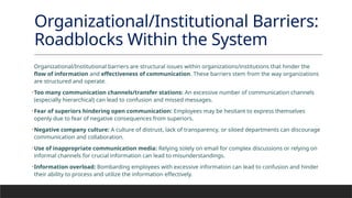 Organizational/Institutional Barriers:
Roadblocks Within the System
Organizational/Institutional barriers are structural issues within organizations/institutions that hinder the
flow of information and effectiveness of communication. These barriers stem from the way organizations
are structured and operate.
•Too many communication channels/transfer stations: An excessive number of communication channels
(especially hierarchical) can lead to confusion and missed messages.
•Fear of superiors hindering open communication: Employees may be hesitant to express themselves
openly due to fear of negative consequences from superiors.
•Negative company culture: A culture of distrust, lack of transparency, or siloed departments can discourage
communication and collaboration.
•Use of inappropriate communication media: Relying solely on email for complex discussions or relying on
informal channels for crucial information can lead to misunderstandings.
•Information overload: Bombarding employees with excessive information can lead to confusion and hinder
their ability to process and utilize the information effectively.
 