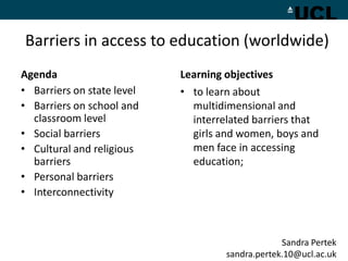 Barriers in access to education (worldwide)
Agenda                      Learning objectives
• Barriers on state level   • to learn about
• Barriers on school and      multidimensional and
  classroom level             interrelated barriers that
• Social barriers             girls and women, boys and
• Cultural and religious      men face in accessing
  barriers                    education;
• Personal barriers
• Interconnectivity



                                                  Sandra Pertek
                                     sandra.pertek.10@ucl.ac.uk
 