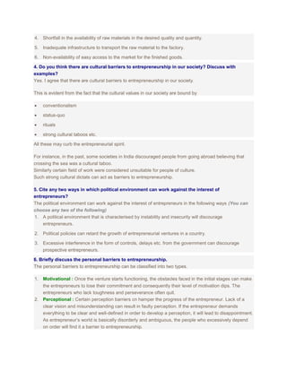 4. Shortfall in the availability of raw materials in the desired quality and quantity.
5. Inadequate infrastructure to transport the raw material to the factory.
6. Non-availability of easy access to the market for the finished goods.
4. Do you think there are cultural barriers to entrepreneurship in our society? Discuss with
examples?
Yes. I agree that there are cultural barriers to entrepreneurship in our society.
This is evident from the fact that the cultural values in our society are bound by
conventionalism
status-quo
rituals
strong cultural taboos etc.
All these may curb the entrepreneurial spirit.
For instance, in the past, some societies in India discouraged people from going abroad believing that
crossing the sea was a cultural taboo.
Similarly certain field of work were considered unsuitable for people of culture.
Such strong cultural dictats can act as barriers to entrepreneurship.
5. Cite any two ways in which political environment can work against the interest of
entrepreneurs?
The political environment can work against the interest of entrepreneurs in the following ways (You can
choose any two of the following)
1. A political environment that is characterised by instability and insecurity will discourage
entrepreneurs.
2. Political policies can retard the growth of entrepreneurial ventures in a country.
3. Excessive interference in the form of controls, delays etc. from the government can discourage
prospective entrepreneurs.
6. Briefly discuss the personal barriers to entrepreneurship.
The personal barriers to entrepreneurship can be classified into two types.
1. Motivational : Once the venture starts functioning, the obstacles faced in the initial stages can make
the entrepreneurs to lose their commitment and consequently their level of motivation dips. The
entrepreneurs who lack toughness and perseverance often quit.
2. Perceptional : Certain perception barriers cn hamper the progress of the entrepreneur. Lack of a
clear vision and misunderstanding can result in faulty perception. If the entrepreneur demands
everything to be clear and well-defined in order to develop a perception, it will lead to disappointment.
As entrepreneur’s world is basically disorderly and ambiguous, the people who excessively depend
on order will find it a barrier to entrepreneurship.

 