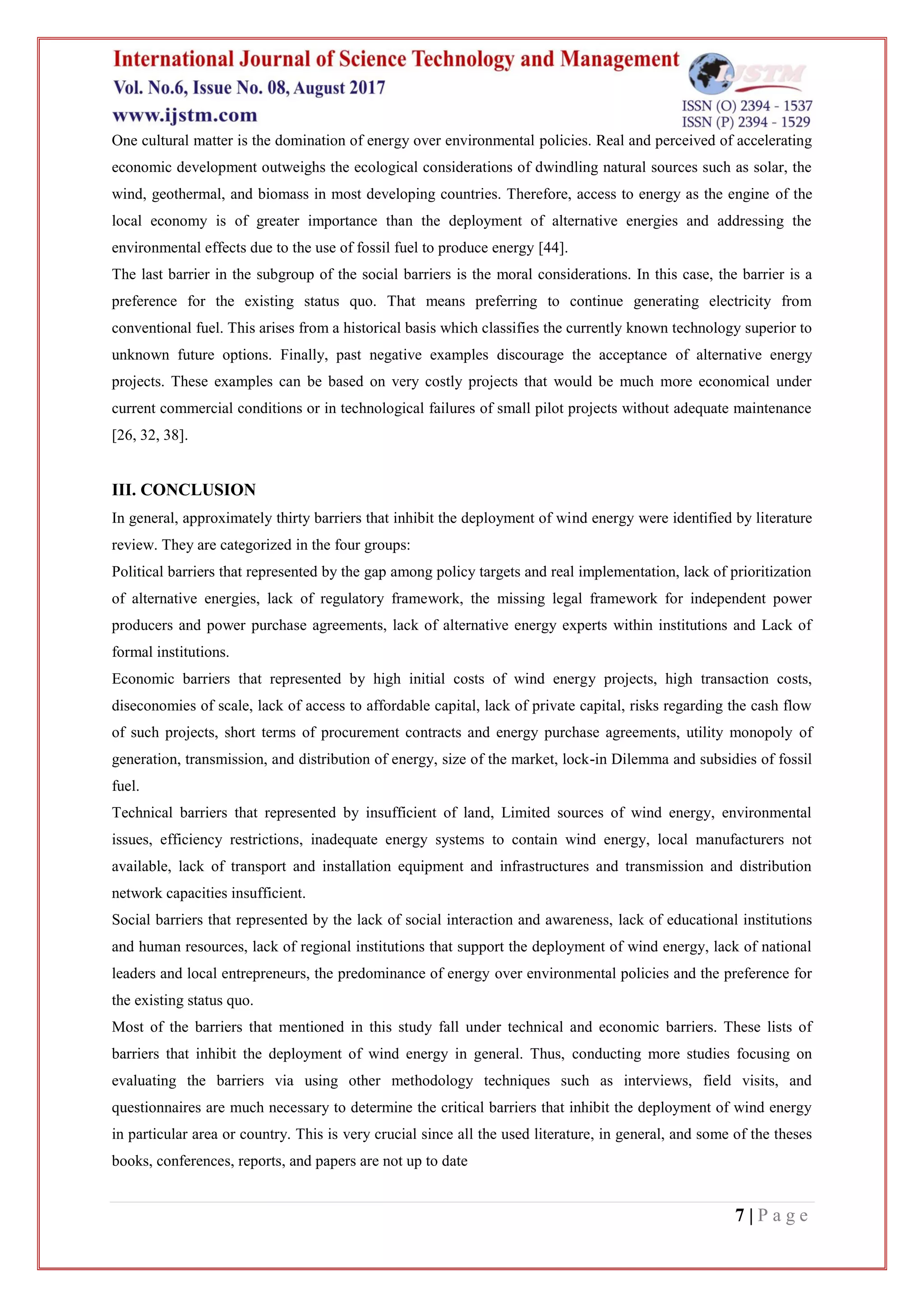 7 | P a g e
One cultural matter is the domination of energy over environmental policies. Real and perceived of accelerating
economic development outweighs the ecological considerations of dwindling natural sources such as solar, the
wind, geothermal, and biomass in most developing countries. Therefore, access to energy as the engine of the
local economy is of greater importance than the deployment of alternative energies and addressing the
environmental effects due to the use of fossil fuel to produce energy [44].
The last barrier in the subgroup of the social barriers is the moral considerations. In this case, the barrier is a
preference for the existing status quo. That means preferring to continue generating electricity from
conventional fuel. This arises from a historical basis which classifies the currently known technology superior to
unknown future options. Finally, past negative examples discourage the acceptance of alternative energy
projects. These examples can be based on very costly projects that would be much more economical under
current commercial conditions or in technological failures of small pilot projects without adequate maintenance
[26, 32, 38].
III. CONCLUSION
In general, approximately thirty barriers that inhibit the deployment of wind energy were identified by literature
review. They are categorized in the four groups:
Political barriers that represented by the gap among policy targets and real implementation, lack of prioritization
of alternative energies, lack of regulatory framework, the missing legal framework for independent power
producers and power purchase agreements, lack of alternative energy experts within institutions and Lack of
formal institutions.
Economic barriers that represented by high initial costs of wind energy projects, high transaction costs,
diseconomies of scale, lack of access to affordable capital, lack of private capital, risks regarding the cash flow
of such projects, short terms of procurement contracts and energy purchase agreements, utility monopoly of
generation, transmission, and distribution of energy, size of the market, lock-in Dilemma and subsidies of fossil
fuel.
Technical barriers that represented by insufficient of land, Limited sources of wind energy, environmental
issues, efficiency restrictions, inadequate energy systems to contain wind energy, local manufacturers not
available, lack of transport and installation equipment and infrastructures and transmission and distribution
network capacities insufficient.
Social barriers that represented by the lack of social interaction and awareness, lack of educational institutions
and human resources, lack of regional institutions that support the deployment of wind energy, lack of national
leaders and local entrepreneurs, the predominance of energy over environmental policies and the preference for
the existing status quo.
Most of the barriers that mentioned in this study fall under technical and economic barriers. These lists of
barriers that inhibit the deployment of wind energy in general. Thus, conducting more studies focusing on
evaluating the barriers via using other methodology techniques such as interviews, field visits, and
questionnaires are much necessary to determine the critical barriers that inhibit the deployment of wind energy
in particular area or country. This is very crucial since all the used literature, in general, and some of the theses
books, conferences, reports, and papers are not up to date
 