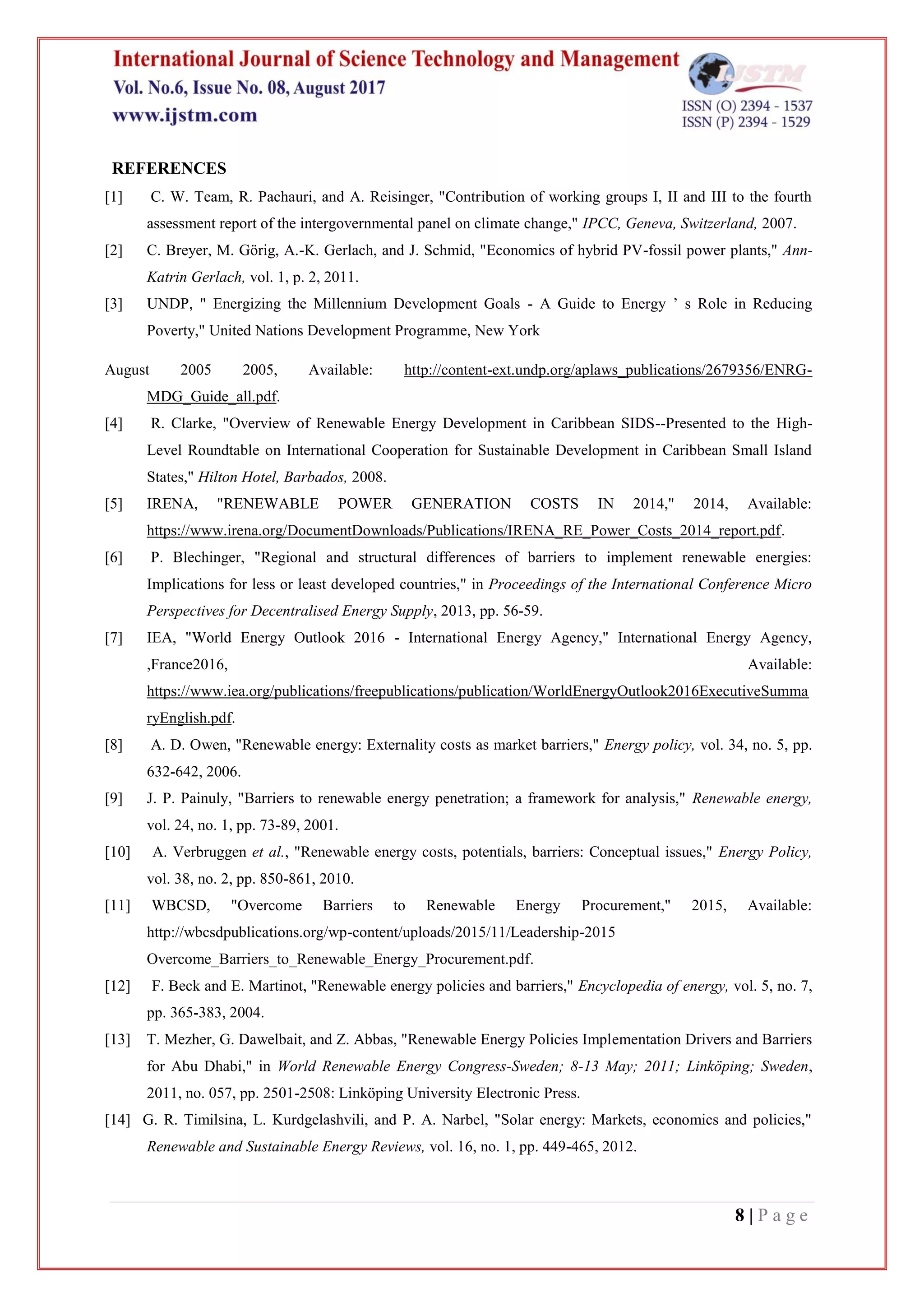 8 | P a g e
REFERENCES
[1] C. W. Team, R. Pachauri, and A. Reisinger, "Contribution of working groups I, II and III to the fourth
assessment report of the intergovernmental panel on climate change," IPCC, Geneva, Switzerland, 2007.
[2] C. Breyer, M. Görig, A.-K. Gerlach, and J. Schmid, "Economics of hybrid PV-fossil power plants," Ann-
Katrin Gerlach, vol. 1, p. 2, 2011.
[3] UNDP, " Energizing the Millennium Development Goals - A Guide to Energy ’ s Role in Reducing
Poverty," United Nations Development Programme, New York
August 2005 2005, Available: http://content-ext.undp.org/aplaws_publications/2679356/ENRG-
MDG_Guide_all.pdf.
[4] R. Clarke, "Overview of Renewable Energy Development in Caribbean SIDS--Presented to the High-
Level Roundtable on International Cooperation for Sustainable Development in Caribbean Small Island
States," Hilton Hotel, Barbados, 2008.
[5] IRENA, "RENEWABLE POWER GENERATION COSTS IN 2014," 2014, Available:
https://www.irena.org/DocumentDownloads/Publications/IRENA_RE_Power_Costs_2014_report.pdf.
[6] P. Blechinger, "Regional and structural differences of barriers to implement renewable energies:
Implications for less or least developed countries," in Proceedings of the International Conference Micro
Perspectives for Decentralised Energy Supply, 2013, pp. 56-59.
[7] IEA, "World Energy Outlook 2016 - International Energy Agency," International Energy Agency,
,France2016, Available:
https://www.iea.org/publications/freepublications/publication/WorldEnergyOutlook2016ExecutiveSumma
ryEnglish.pdf.
[8] A. D. Owen, "Renewable energy: Externality costs as market barriers," Energy policy, vol. 34, no. 5, pp.
632-642, 2006.
[9] J. P. Painuly, "Barriers to renewable energy penetration; a framework for analysis," Renewable energy,
vol. 24, no. 1, pp. 73-89, 2001.
[10] A. Verbruggen et al., "Renewable energy costs, potentials, barriers: Conceptual issues," Energy Policy,
vol. 38, no. 2, pp. 850-861, 2010.
[11] WBCSD, "Overcome Barriers to Renewable Energy Procurement," 2015, Available:
http://wbcsdpublications.org/wp-content/uploads/2015/11/Leadership-2015
Overcome_Barriers_to_Renewable_Energy_Procurement.pdf.
[12] F. Beck and E. Martinot, "Renewable energy policies and barriers," Encyclopedia of energy, vol. 5, no. 7,
pp. 365-383, 2004.
[13] T. Mezher, G. Dawelbait, and Z. Abbas, "Renewable Energy Policies Implementation Drivers and Barriers
for Abu Dhabi," in World Renewable Energy Congress-Sweden; 8-13 May; 2011; Linköping; Sweden,
2011, no. 057, pp. 2501-2508: Linköping University Electronic Press.
[14] G. R. Timilsina, L. Kurdgelashvili, and P. A. Narbel, "Solar energy: Markets, economics and policies,"
Renewable and Sustainable Energy Reviews, vol. 16, no. 1, pp. 449-465, 2012.
 