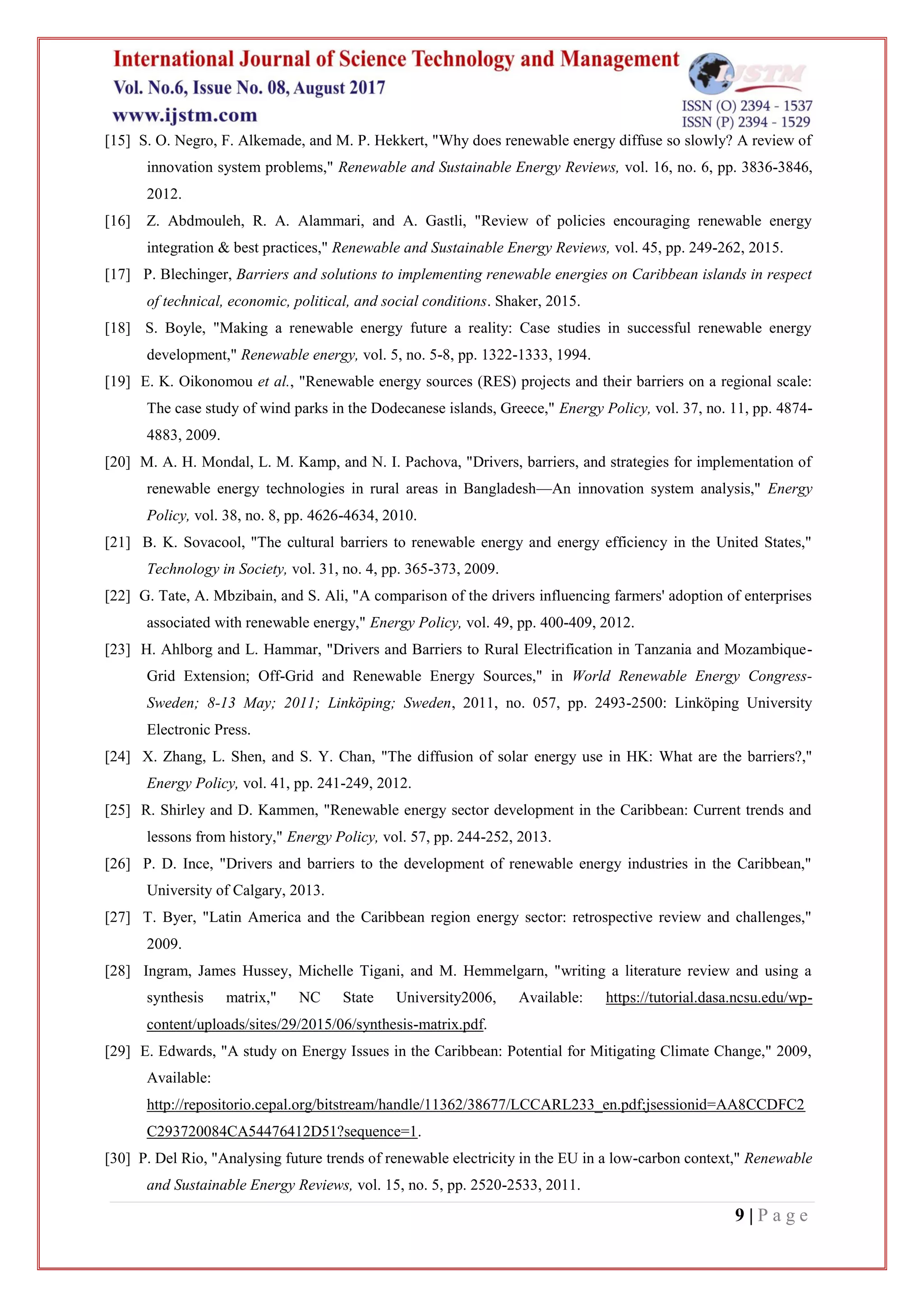 9 | P a g e
[15] S. O. Negro, F. Alkemade, and M. P. Hekkert, "Why does renewable energy diffuse so slowly? A review of
innovation system problems," Renewable and Sustainable Energy Reviews, vol. 16, no. 6, pp. 3836-3846,
2012.
[16] Z. Abdmouleh, R. A. Alammari, and A. Gastli, "Review of policies encouraging renewable energy
integration & best practices," Renewable and Sustainable Energy Reviews, vol. 45, pp. 249-262, 2015.
[17] P. Blechinger, Barriers and solutions to implementing renewable energies on Caribbean islands in respect
of technical, economic, political, and social conditions. Shaker, 2015.
[18] S. Boyle, "Making a renewable energy future a reality: Case studies in successful renewable energy
development," Renewable energy, vol. 5, no. 5-8, pp. 1322-1333, 1994.
[19] E. K. Oikonomou et al., "Renewable energy sources (RES) projects and their barriers on a regional scale:
The case study of wind parks in the Dodecanese islands, Greece," Energy Policy, vol. 37, no. 11, pp. 4874-
4883, 2009.
[20] M. A. H. Mondal, L. M. Kamp, and N. I. Pachova, "Drivers, barriers, and strategies for implementation of
renewable energy technologies in rural areas in Bangladesh—An innovation system analysis," Energy
Policy, vol. 38, no. 8, pp. 4626-4634, 2010.
[21] B. K. Sovacool, "The cultural barriers to renewable energy and energy efficiency in the United States,"
Technology in Society, vol. 31, no. 4, pp. 365-373, 2009.
[22] G. Tate, A. Mbzibain, and S. Ali, "A comparison of the drivers influencing farmers' adoption of enterprises
associated with renewable energy," Energy Policy, vol. 49, pp. 400-409, 2012.
[23] H. Ahlborg and L. Hammar, "Drivers and Barriers to Rural Electrification in Tanzania and Mozambique-
Grid Extension; Off-Grid and Renewable Energy Sources," in World Renewable Energy Congress-
Sweden; 8-13 May; 2011; Linköping; Sweden, 2011, no. 057, pp. 2493-2500: Linköping University
Electronic Press.
[24] X. Zhang, L. Shen, and S. Y. Chan, "The diffusion of solar energy use in HK: What are the barriers?,"
Energy Policy, vol. 41, pp. 241-249, 2012.
[25] R. Shirley and D. Kammen, "Renewable energy sector development in the Caribbean: Current trends and
lessons from history," Energy Policy, vol. 57, pp. 244-252, 2013.
[26] P. D. Ince, "Drivers and barriers to the development of renewable energy industries in the Caribbean,"
University of Calgary, 2013.
[27] T. Byer, "Latin America and the Caribbean region energy sector: retrospective review and challenges,"
2009.
[28] Ingram, James Hussey, Michelle Tigani, and M. Hemmelgarn, "writing a literature review and using a
synthesis matrix," NC State University2006, Available: https://tutorial.dasa.ncsu.edu/wp-
content/uploads/sites/29/2015/06/synthesis-matrix.pdf.
[29] E. Edwards, "A study on Energy Issues in the Caribbean: Potential for Mitigating Climate Change," 2009,
Available:
http://repositorio.cepal.org/bitstream/handle/11362/38677/LCCARL233_en.pdf;jsessionid=AA8CCDFC2
C293720084CA54476412D51?sequence=1.
[30] P. Del Rio, "Analysing future trends of renewable electricity in the EU in a low-carbon context," Renewable
and Sustainable Energy Reviews, vol. 15, no. 5, pp. 2520-2533, 2011.
 