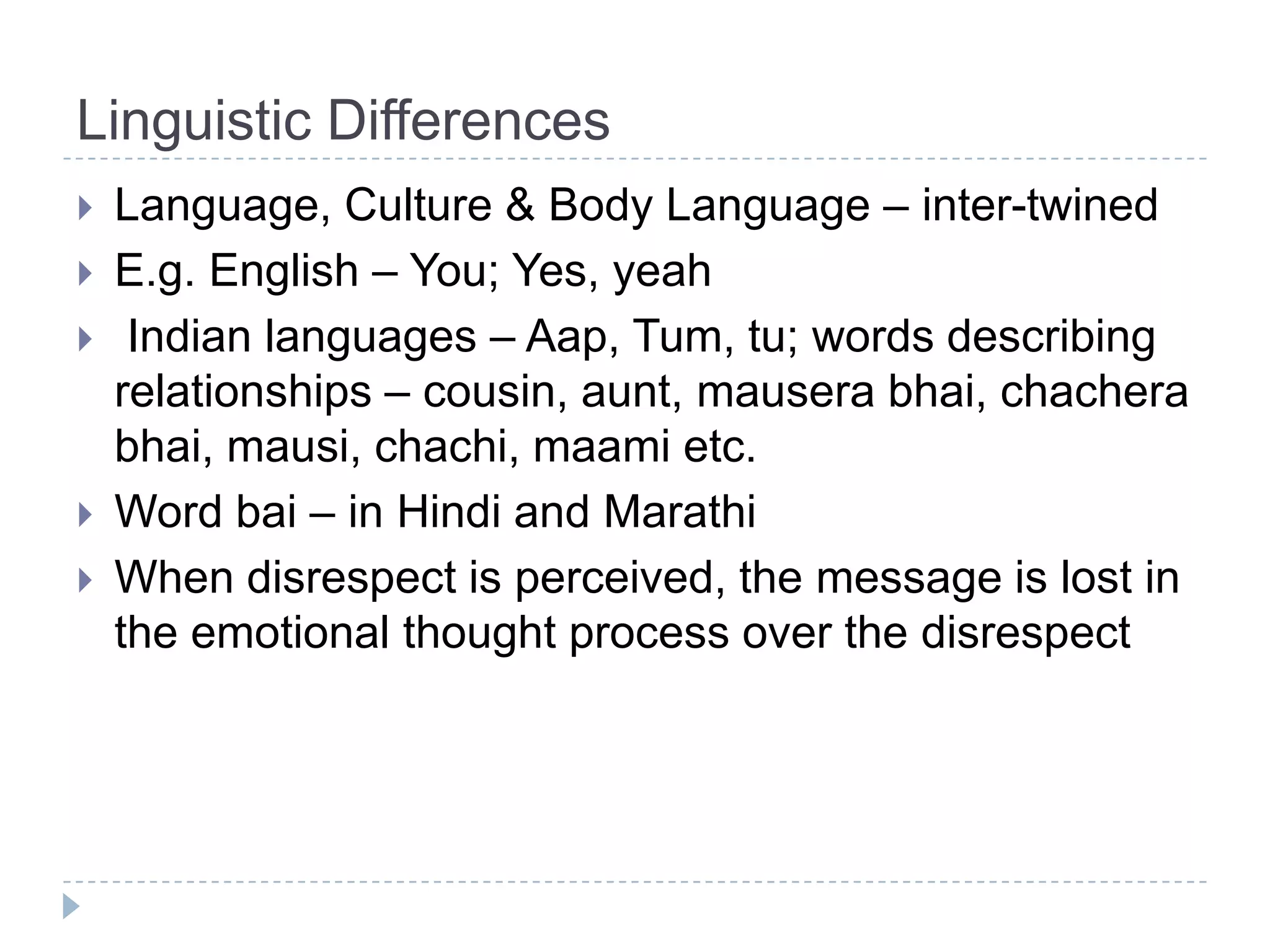 Linguistic Differences
   Language, Culture & Body Language – inter-twined
   E.g. English – You; Yes, yeah
    Indian languages – Aap, Tum, tu; words describing
    relationships – cousin, aunt, mausera bhai, chachera
    bhai, mausi, chachi, maami etc.
   Word bai – in Hindi and Marathi
   When disrespect is perceived, the message is lost in
    the emotional thought process over the disrespect
 