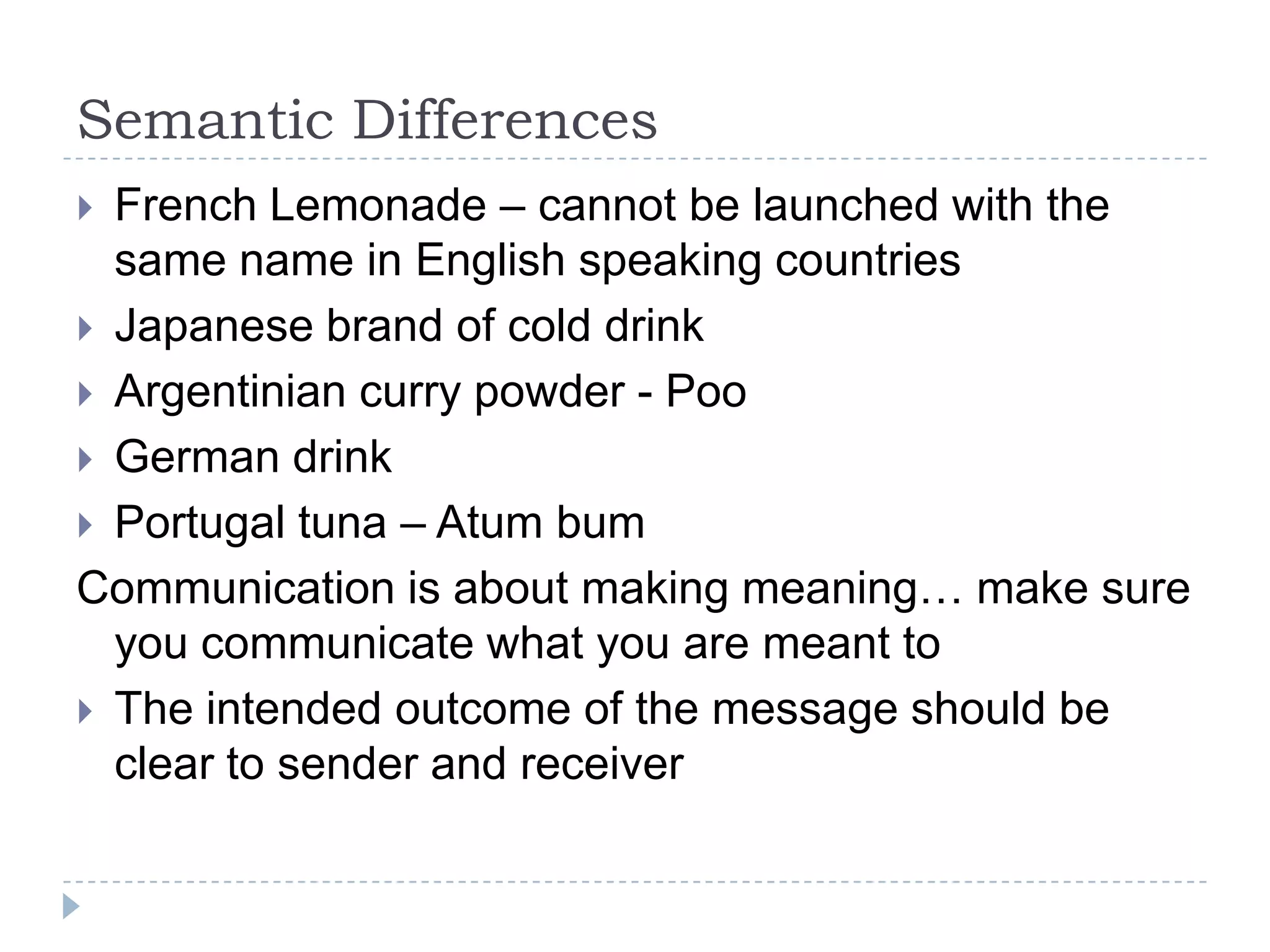 Semantic Differences
 French Lemonade – cannot be launched with the
  same name in English speaking countries
 Japanese brand of cold drink
 Argentinian curry powder - Poo
 German drink
 Portugal tuna – Atum bum
Communication is about making meaning… make sure
  you communicate what you are meant to
 The intended outcome of the message should be
  clear to sender and receiver
 
