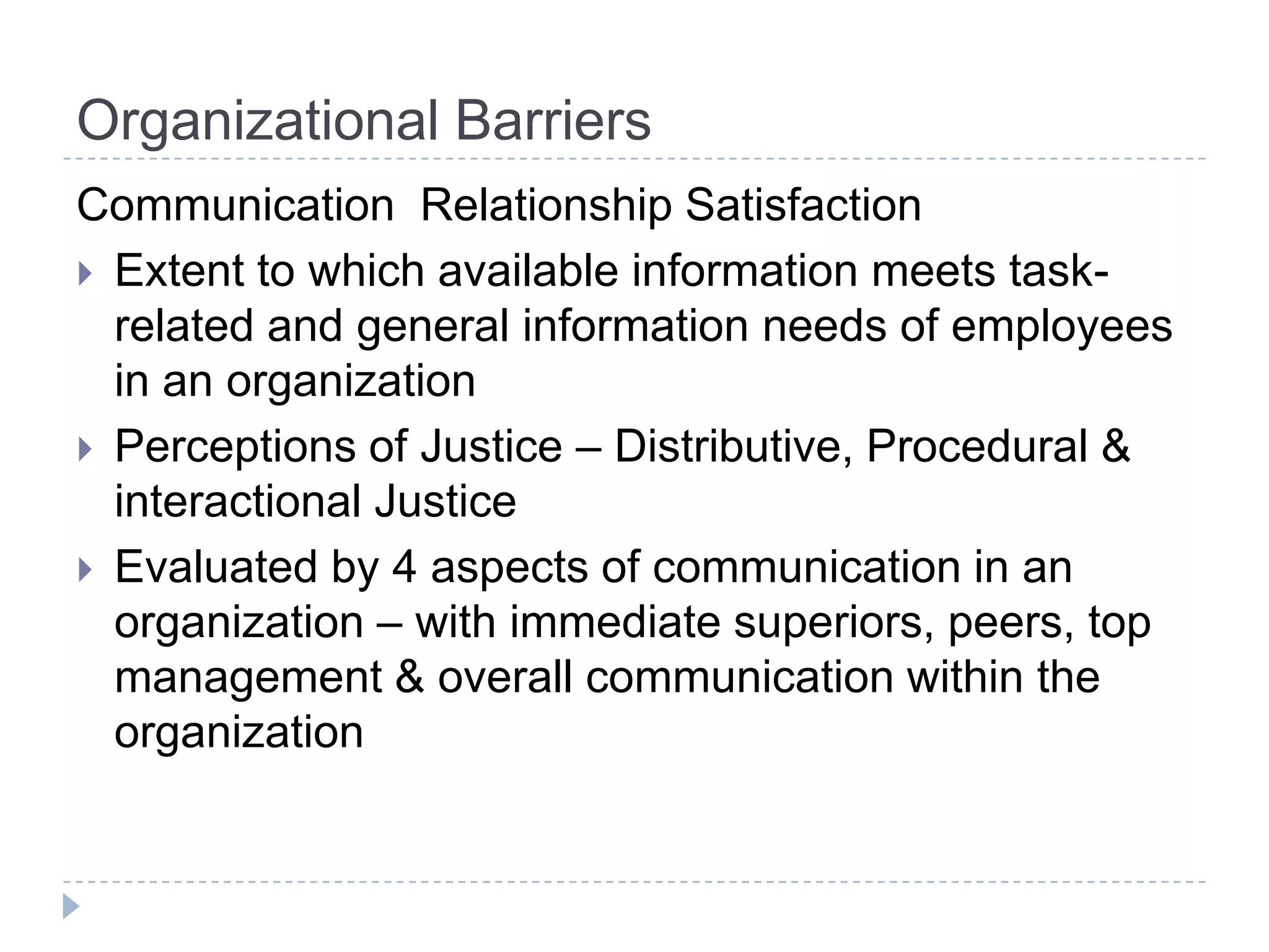Organizational Barriers
Communication Relationship Satisfaction
 Extent to which available information meets task-
  related and general information needs of employees
  in an organization
 Perceptions of Justice – Distributive, Procedural &
  interactional Justice
 Evaluated by 4 aspects of communication in an
  organization – with immediate superiors, peers, top
  management & overall communication within the
  organization
 