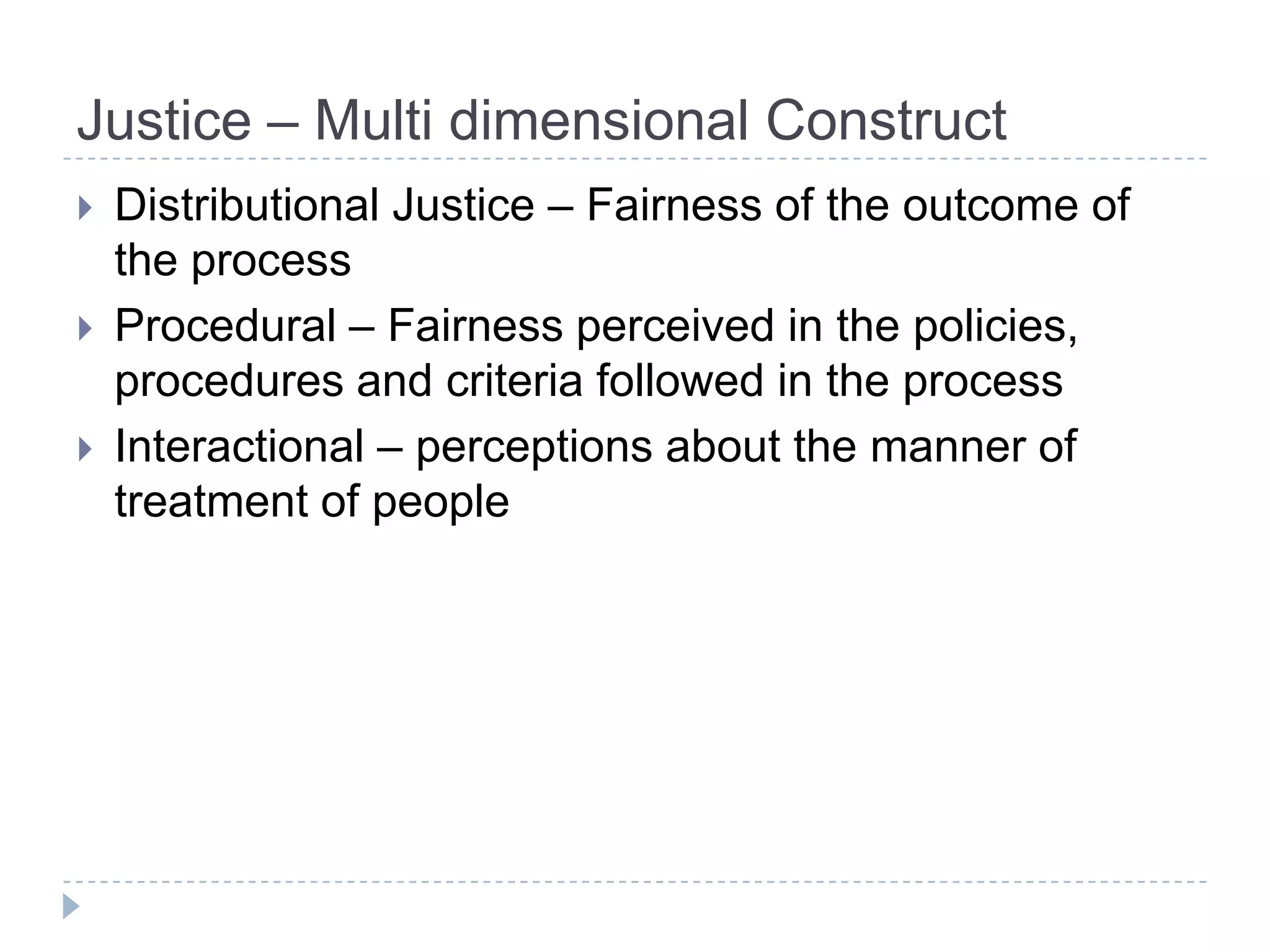 Justice – Multi dimensional Construct
   Distributional Justice – Fairness of the outcome of
    the process
   Procedural – Fairness perceived in the policies,
    procedures and criteria followed in the process
   Interactional – perceptions about the manner of
    treatment of people
 