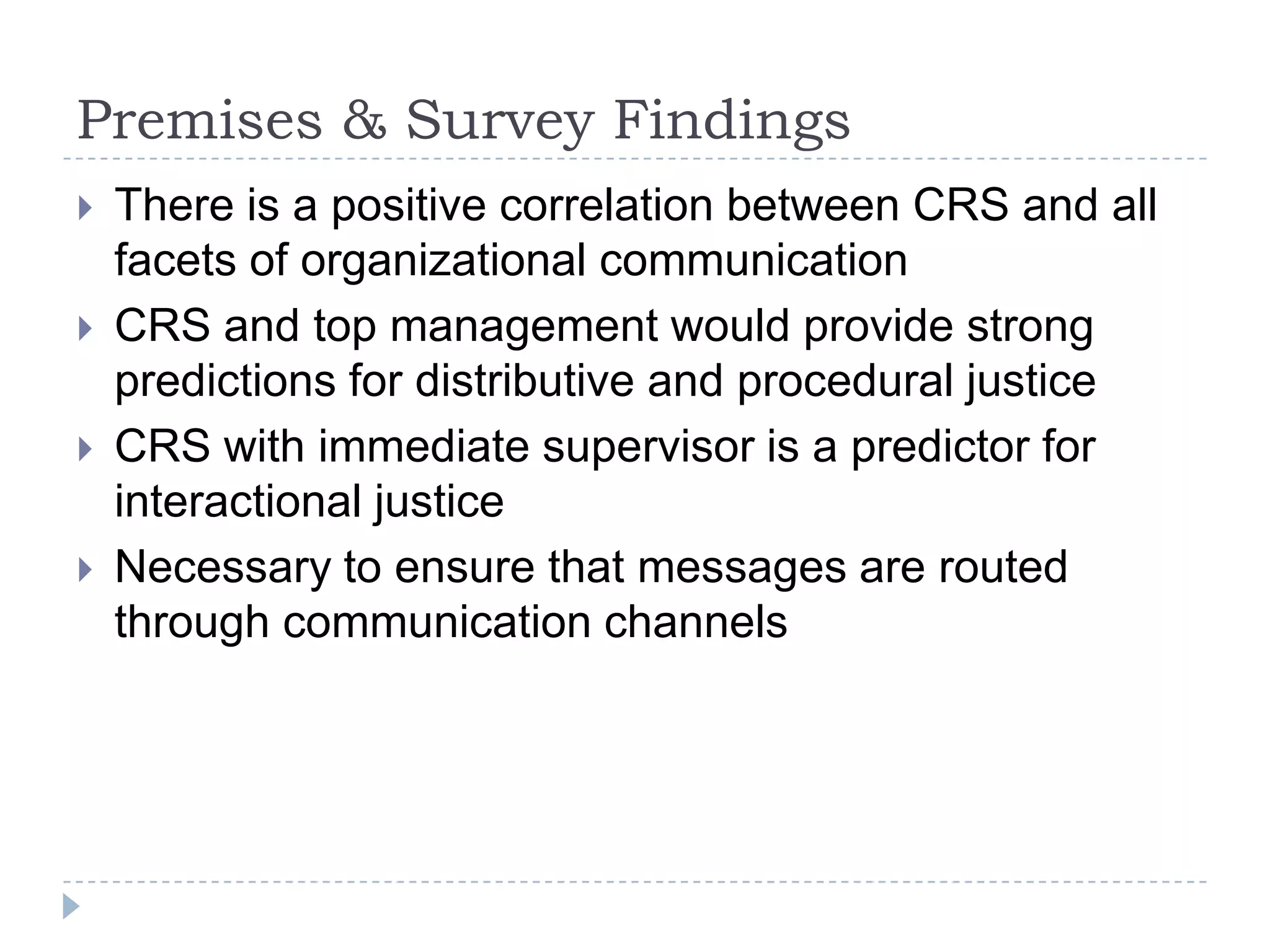 Premises & Survey Findings
   There is a positive correlation between CRS and all
    facets of organizational communication
   CRS and top management would provide strong
    predictions for distributive and procedural justice
   CRS with immediate supervisor is a predictor for
    interactional justice
   Necessary to ensure that messages are routed
    through communication channels
 