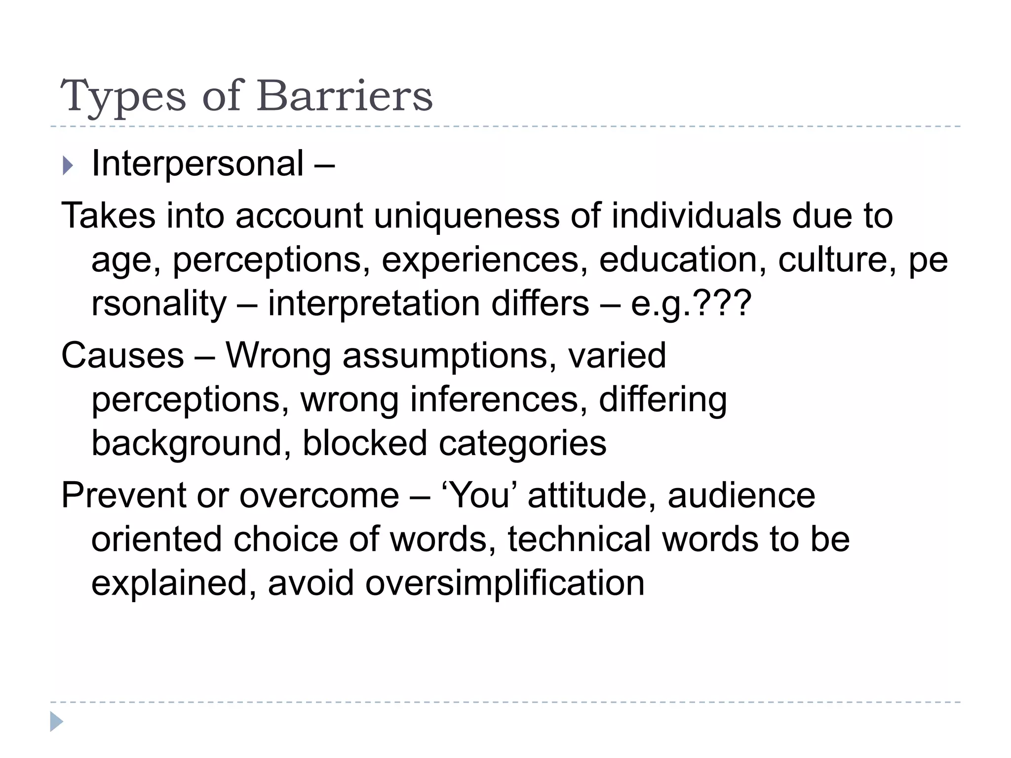 Types of Barriers
 Interpersonal –
Takes into account uniqueness of individuals due to
  age, perceptions, experiences, education, culture, pe
  rsonality – interpretation differs – e.g.???
Causes – Wrong assumptions, varied
  perceptions, wrong inferences, differing
  background, blocked categories
Prevent or overcome – ‘You’ attitude, audience
  oriented choice of words, technical words to be
  explained, avoid oversimplification
 