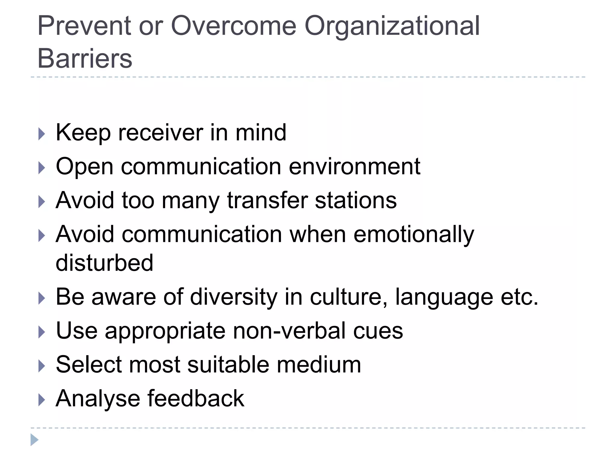 Prevent or Overcome Organizational
Barriers

   Keep receiver in mind
   Open communication environment
   Avoid too many transfer stations
   Avoid communication when emotionally
    disturbed
   Be aware of diversity in culture, language etc.
   Use appropriate non-verbal cues
   Select most suitable medium
   Analyse feedback
 