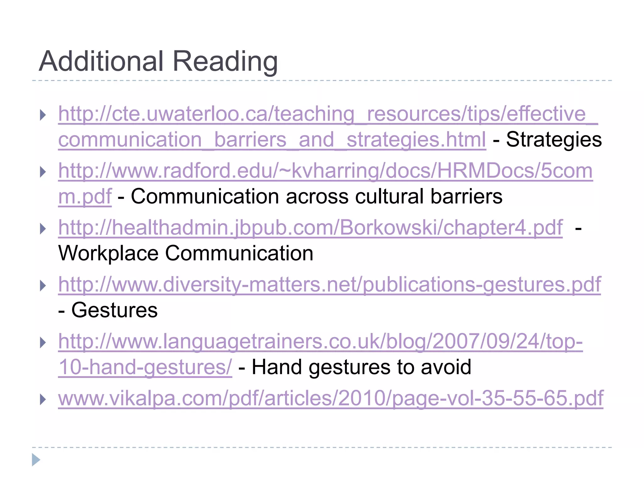Additional Reading
   http://cte.uwaterloo.ca/teaching_resources/tips/effective_
    communication_barriers_and_strategies.html - Strategies
   http://www.radford.edu/~kvharring/docs/HRMDocs/5com
    m.pdf - Communication across cultural barriers
   http://healthadmin.jbpub.com/Borkowski/chapter4.pdf -
    Workplace Communication
   http://www.diversity-matters.net/publications-gestures.pdf
    - Gestures
   http://www.languagetrainers.co.uk/blog/2007/09/24/top-
    10-hand-gestures/ - Hand gestures to avoid
   www.vikalpa.com/pdf/articles/2010/page-vol-35-55-65.pdf
 