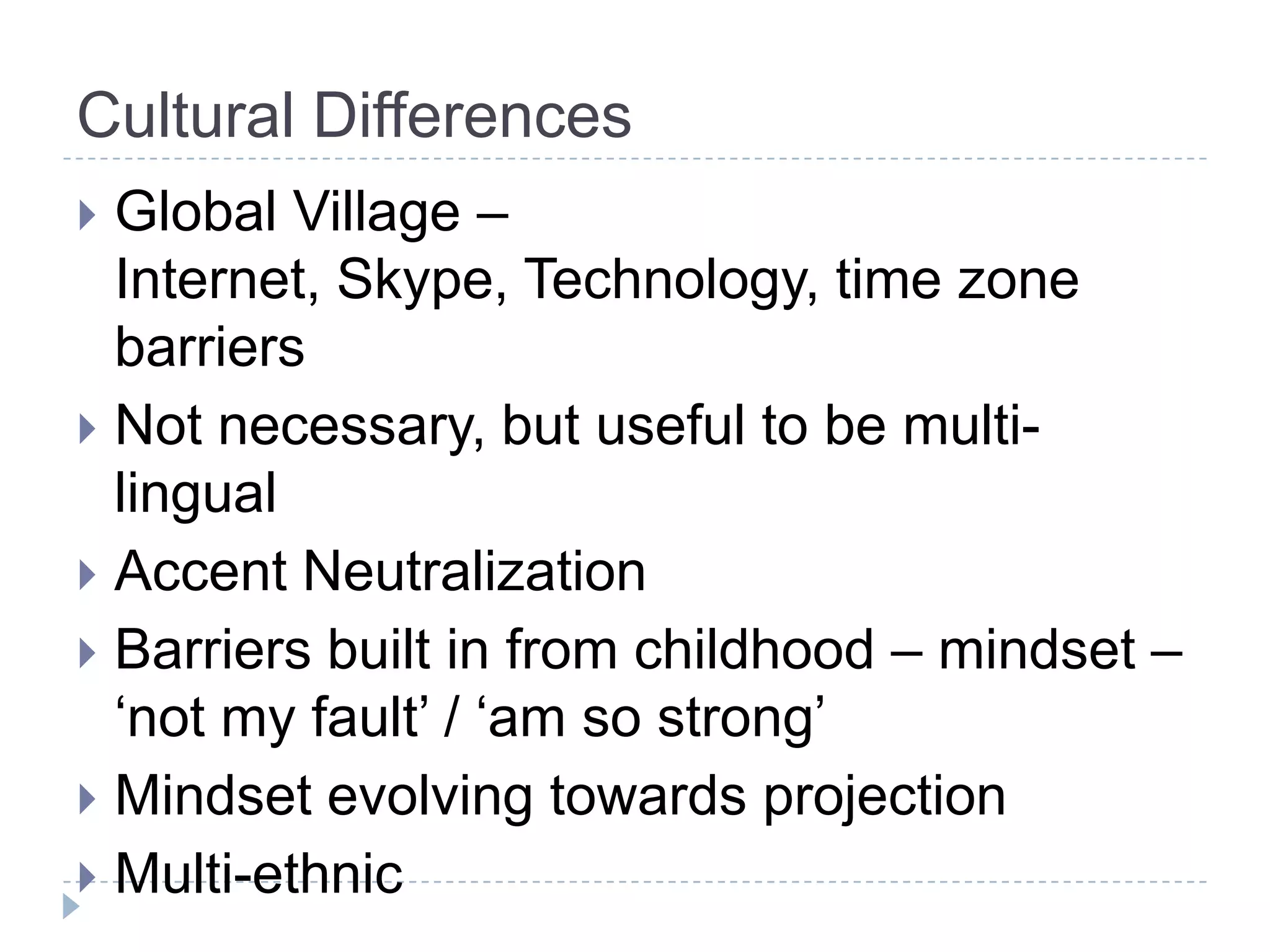 Cultural Differences
 Global Village –
  Internet, Skype, Technology, time zone
  barriers
 Not necessary, but useful to be multi-
  lingual
 Accent Neutralization
 Barriers built in from childhood – mindset –
  ‘not my fault’ / ‘am so strong’
 Mindset evolving towards projection
 Multi-ethnic
 