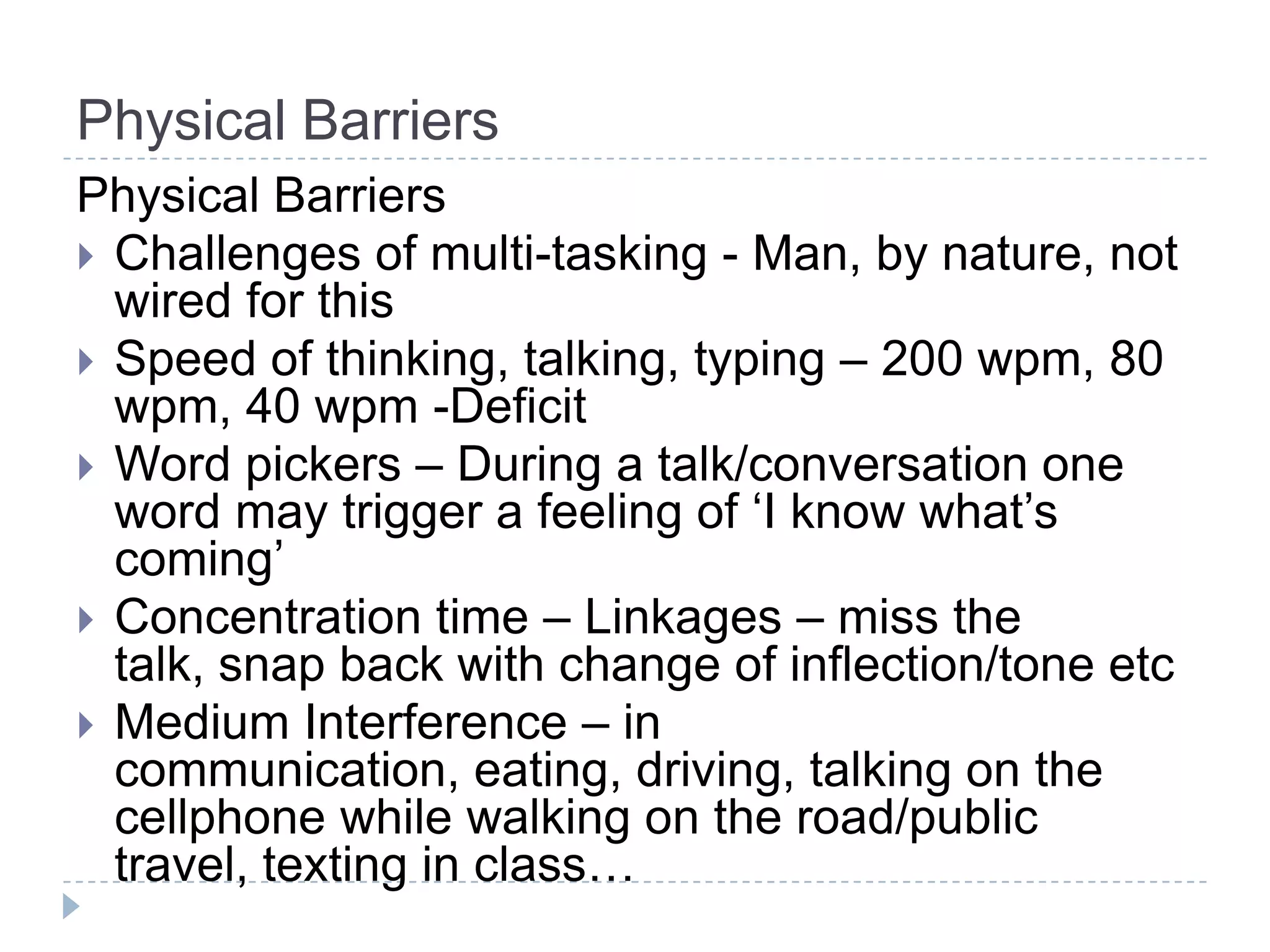 Physical Barriers
Physical Barriers
 Challenges of multi-tasking - Man, by nature, not
  wired for this
 Speed of thinking, talking, typing – 200 wpm, 80
  wpm, 40 wpm -Deficit
 Word pickers – During a talk/conversation one
  word may trigger a feeling of ‘I know what’s
  coming’
 Concentration time – Linkages – miss the
  talk, snap back with change of inflection/tone etc
 Medium Interference – in
  communication, eating, driving, talking on the
  cellphone while walking on the road/public
  travel, texting in class…
 
