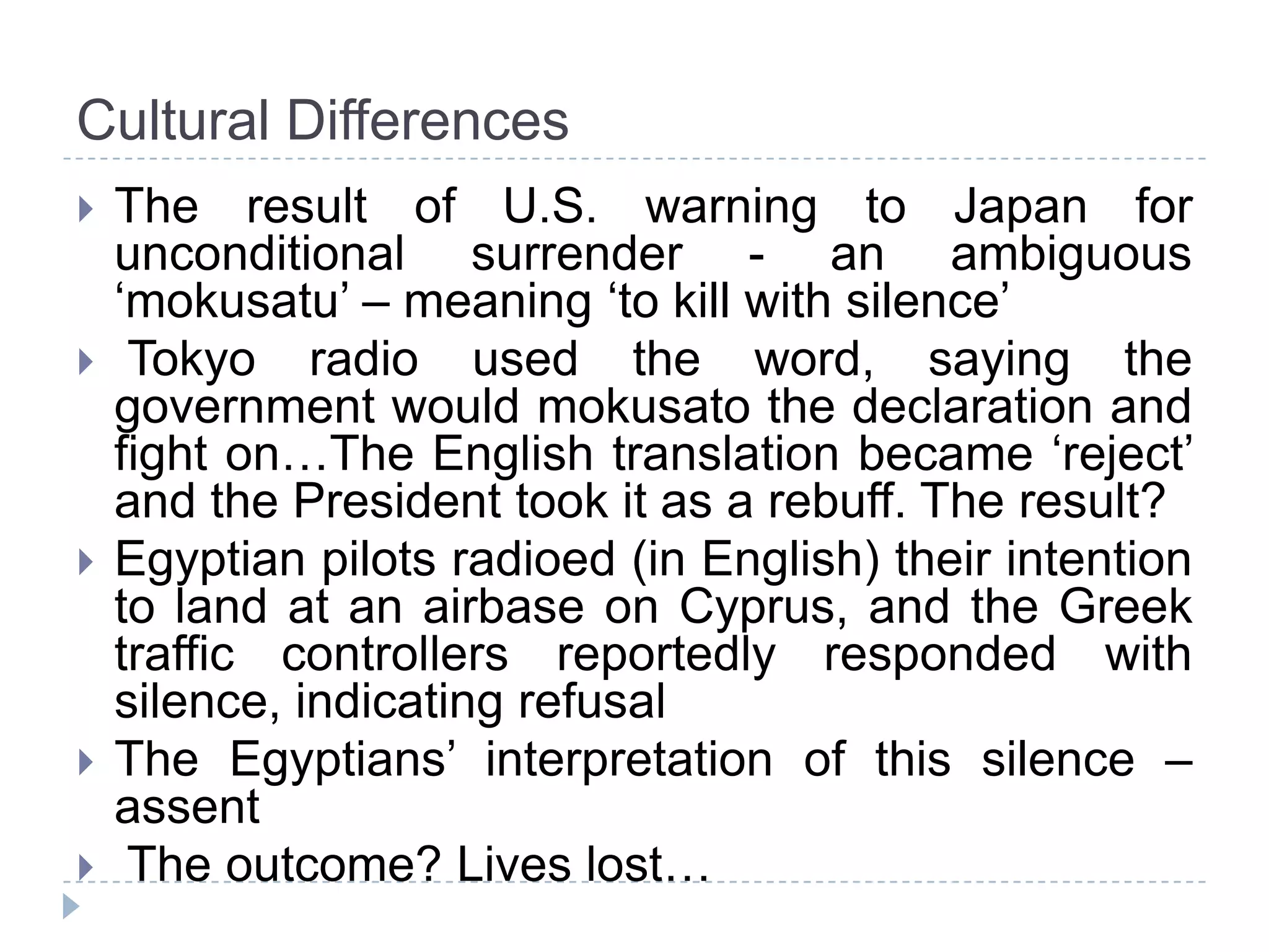 Cultural Differences
   The result of U.S. warning to Japan for
    unconditional surrender - an ambiguous
    ‘mokusatu’ – meaning ‘to kill with silence’
    Tokyo radio used the word, saying the
    government would mokusato the declaration and
    fight on…The English translation became ‘reject’
    and the President took it as a rebuff. The result?
   Egyptian pilots radioed (in English) their intention
    to land at an airbase on Cyprus, and the Greek
    traffic controllers reportedly responded with
    silence, indicating refusal
   The Egyptians’ interpretation of this silence –
    assent
    The outcome? Lives lost…
 