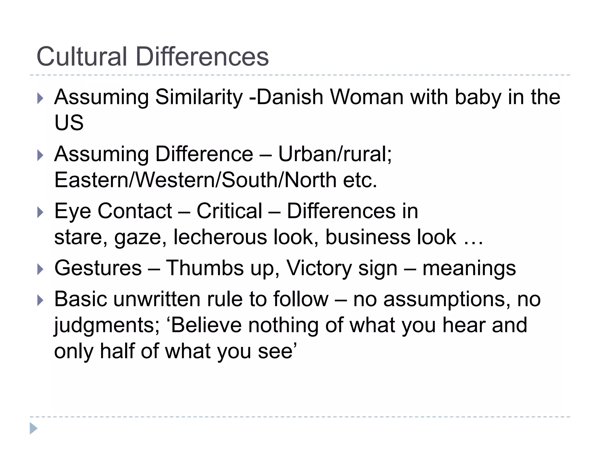 Cultural Differences
   Assuming Similarity -Danish Woman with baby in the
    US
   Assuming Difference – Urban/rural;
    Eastern/Western/South/North etc.
   Eye Contact – Critical – Differences in
    stare, gaze, lecherous look, business look …
   Gestures – Thumbs up, Victory sign – meanings
   Basic unwritten rule to follow – no assumptions, no
    judgments; ‘Believe nothing of what you hear and
    only half of what you see’
 