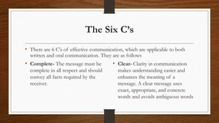 The Six C’s
• There are 6 C's of effective communication, which are applicable to both
written and oral communication. They are as follows
• Complete- The message must be
complete in all respect and should
convey all facts required by the
receiver.
• Clear- Clarity in communication
makes understanding easier and
enhances the meaning of a
message. A clear message uses
exact, appropriate, and concrete
words and avoids ambiguous words
 