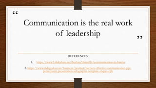 “
”
Communication is the real work
of leadership
REFERENCES
1. https://www2.slideshare.net/burhanAhmed14/communication-its-barrier
2. https://www.slidegeeks.com/business/product/barriers-effective-communication-ppt-
powerpoint-presentation-infographic-template-shapes-cpb
 