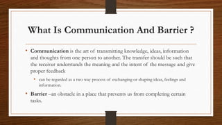 What Is Communication And Barrier ?
• Communication is the art of transmitting knowledge, ideas, information
and thoughts from one person to another. The transfer should be such that
the receiver understands the meaning and the intent of the message and give
proper feedback
• can be regarded as a two way process of exchanging or shaping ideas, feelings and
information.
• Barrier –an obstacle in a place that prevents us from completing certain
tasks.
 