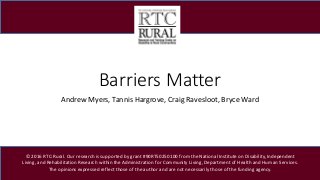 Barriers Matter
Andrew Myers, Tannis Hargrove, Craig Ravesloot, Bryce Ward
© 2016 RTC:Rural. Our research is supported by grant #90RT50250100 from the National Institute on Disability, Independent
Living, and Rehabilitation Research within the Administration for Community Living, Department of Health and Human Services.
The opinions expressed reflect those of the author and are not necessarily those of the funding agency.
 