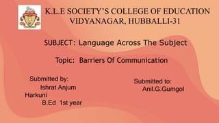 K.L.E SOCIETY’S COLLEGE OF EDUCATION
VIDYANAGAR, HUBBALLI-31
SUBJECT: Language Across The Subject
Topic: Barriers Of Communication
Submitted by:
Ishrat Anjum
Harkuni
B.Ed 1st year
Submitted to:
Anil.G.Gumgol
 