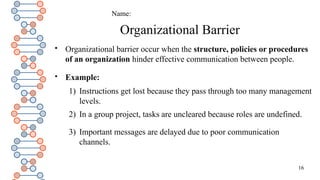 16
Organizational Barrier

Organizational barrier occur when the structure, policies or procedures
of an organization hinder effective communication between people.

Example:
1) Instructions get lost because they pass through too many management
levels.
2) In a group project, tasks are uncleared because roles are undefined.
3) Important messages are delayed due to poor communication
channels.
Name:
 